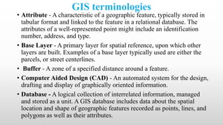 GIS terminologies
• Attribute - A characteristic of a geographic feature, typically stored in
tabular format and linked to the feature in a relational database. The
attributes of a well-represented point might include an identification
number, address, and type.
• Base Layer - A primary layer for spatial reference, upon which other
layers are built. Examples of a base layer typically used are either the
parcels, or street centerlines.
• Buffer - A zone of a specified distance around a feature.
• Computer Aided Design (CAD) - An automated system for the design,
drafting and display of graphically oriented information.
• Database - A logical collection of interrelated information, managed
and stored as a unit. A GIS database includes data about the spatial
location and shape of geographic features recorded as points, lines, and
polygons as well as their attributes.
 