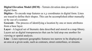 Digital Elevation Model (DEM) - Terrain elevation data provided in
digital form.
Digitize - To encode map features as x,y coordinates in digital form. Lines
are traced to define their shapes. This can be accomplished either manually
or by use of a scanner.
Geocode - The process of identifying a location by one or more attributes
from a base layer.
Layer - A logical set of thematic data described and stored in a map library.
Layers act as digital transparencies that can be laid atop one another for
viewing or spatial analysis.
Line – Lines represent geographic features too narrow to be displayed as
an area at a given scale, such as contours, street centerlines, or streams.
 