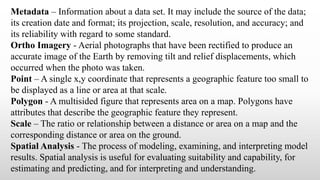 Metadata – Information about a data set. It may include the source of the data;
its creation date and format; its projection, scale, resolution, and accuracy; and
its reliability with regard to some standard.
Ortho Imagery - Aerial photographs that have been rectified to produce an
accurate image of the Earth by removing tilt and relief displacements, which
occurred when the photo was taken.
Point – A single x,y coordinate that represents a geographic feature too small to
be displayed as a line or area at that scale.
Polygon - A multisided figure that represents area on a map. Polygons have
attributes that describe the geographic feature they represent.
Scale – The ratio or relationship between a distance or area on a map and the
corresponding distance or area on the ground.
Spatial Analysis - The process of modeling, examining, and interpreting model
results. Spatial analysis is useful for evaluating suitability and capability, for
estimating and predicting, and for interpreting and understanding.
 