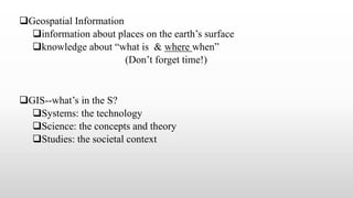 Geospatial Information
information about places on the earth’s surface
knowledge about “what is & where when”
(Don’t forget time!)
GIS--what’s in the S?
Systems: the technology
Science: the concepts and theory
Studies: the societal context
 