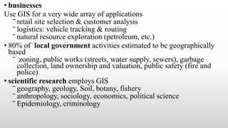 • businesses
Use GIS for a very wide array of applications
‾ retail site selection & customer analysis
‾ logistics: vehicle tracking & routing
‾ natural resource exploration (petroleum, etc.)
• 80% of local government activities estimated to be geographically
based
‾ zoning, public works (streets, water supply, sewers), garbage
collection, land ownership and valuation, public safety (fire and
police)
• scientific research employs GIS
‾ geography, geology, Soil, botany, fishery
‾ anthropology, sociology, economics, political science
‾ Epidemiology, criminology
 