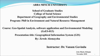 ARBA MINCH UNIVERSITY
School of Graduate Studies
College of Social Science
Department of Geography and Environmental Studies
Program: PhD in Environment and Natural Resource Management
Course: Geo-Spatial Analysis, software application and Environmental Modeling
(GeES-813)
Presentation title: Geographical Information System (GIS)
By: Zewde Alemayehu
Instructor: Dr. Vanum Govindu
Arba Minch, Ethiopia
November 2018 1
 