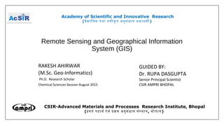 Remote Sensing and Geographical Information
System (GIS)
RAKESH AHIRWAR
(M.Sc. Geo-Informatics)
Ph.D. Research Scholar
Chemical Sciences Session August 2015
Academy of Scientific and Innovative Research
(वैजािनक तथा नवीकृ त अनुसंधान अकादमी)
CSIR-Advanced Materials and Processes Research Institute, Bhopal
(पगत पदाथर एवं पकम अनुसंधान संसथान, भोपाल)
GUIDED BY:
Dr. RUPA DASGUPTA
Senior Principal Scientist
CSIR AMPRI BHOPAL
 