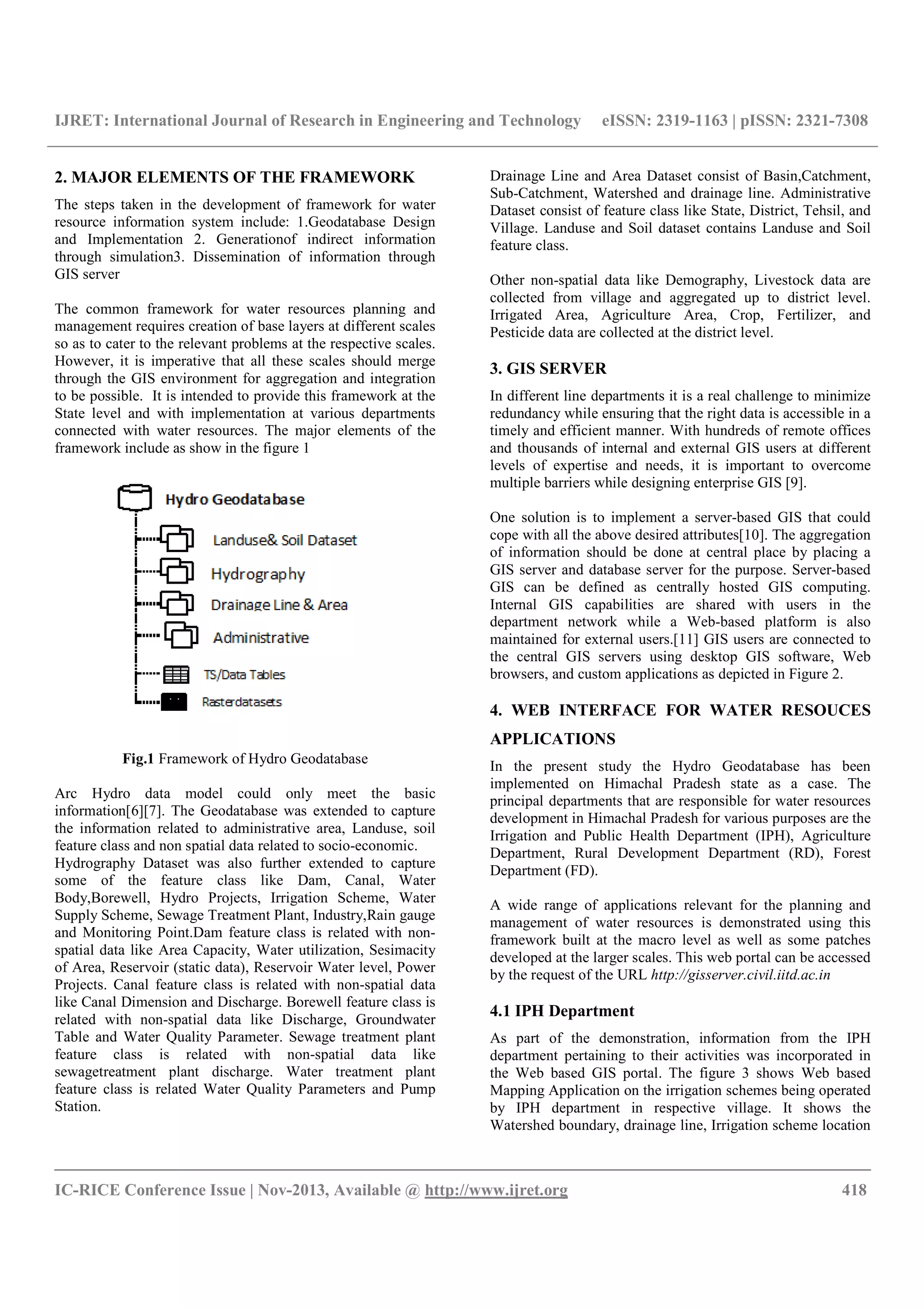 IJRET: International Journal of Research in Engineering and Technology eISSN: 2319-1163 | pISSN: 2321-7308
__________________________________________________________________________________________
IC-RICE Conference Issue | Nov-2013, Available @ http://www.ijret.org 418
2. MAJOR ELEMENTS OF THE FRAMEWORK
The steps taken in the development of framework for water
resource information system include: 1.Geodatabase Design
and Implementation 2. Generationof indirect information
through simulation3. Dissemination of information through
GIS server
The common framework for water resources planning and
management requires creation of base layers at different scales
so as to cater to the relevant problems at the respective scales.
However, it is imperative that all these scales should merge
through the GIS environment for aggregation and integration
to be possible. It is intended to provide this framework at the
State level and with implementation at various departments
connected with water resources. The major elements of the
framework include as show in the figure 1
Fig.1 Framework of Hydro Geodatabase
Arc Hydro data model could only meet the basic
information[6][7]. The Geodatabase was extended to capture
the information related to administrative area, Landuse, soil
feature class and non spatial data related to socio-economic.
Hydrography Dataset was also further extended to capture
some of the feature class like Dam, Canal, Water
Body,Borewell, Hydro Projects, Irrigation Scheme, Water
Supply Scheme, Sewage Treatment Plant, Industry,Rain gauge
and Monitoring Point.Dam feature class is related with non-
spatial data like Area Capacity, Water utilization, Sesimacity
of Area, Reservoir (static data), Reservoir Water level, Power
Projects. Canal feature class is related with non-spatial data
like Canal Dimension and Discharge. Borewell feature class is
related with non-spatial data like Discharge, Groundwater
Table and Water Quality Parameter. Sewage treatment plant
feature class is related with non-spatial data like
sewagetreatment plant discharge. Water treatment plant
feature class is related Water Quality Parameters and Pump
Station.
Drainage Line and Area Dataset consist of Basin,Catchment,
Sub-Catchment, Watershed and drainage line. Administrative
Dataset consist of feature class like State, District, Tehsil, and
Village. Landuse and Soil dataset contains Landuse and Soil
feature class.
Other non-spatial data like Demography, Livestock data are
collected from village and aggregated up to district level.
Irrigated Area, Agriculture Area, Crop, Fertilizer, and
Pesticide data are collected at the district level.
3. GIS SERVER
In different line departments it is a real challenge to minimize
redundancy while ensuring that the right data is accessible in a
timely and efficient manner. With hundreds of remote offices
and thousands of internal and external GIS users at different
levels of expertise and needs, it is important to overcome
multiple barriers while designing enterprise GIS [9].
One solution is to implement a server-based GIS that could
cope with all the above desired attributes[10]. The aggregation
of information should be done at central place by placing a
GIS server and database server for the purpose. Server-based
GIS can be defined as centrally hosted GIS computing.
Internal GIS capabilities are shared with users in the
department network while a Web-based platform is also
maintained for external users.[11] GIS users are connected to
the central GIS servers using desktop GIS software, Web
browsers, and custom applications as depicted in Figure 2.
4. WEB INTERFACE FOR WATER RESOUCES
APPLICATIONS
In the present study the Hydro Geodatabase has been
implemented on Himachal Pradesh state as a case. The
principal departments that are responsible for water resources
development in Himachal Pradesh for various purposes are the
Irrigation and Public Health Department (IPH), Agriculture
Department, Rural Development Department (RD), Forest
Department (FD).
A wide range of applications relevant for the planning and
management of water resources is demonstrated using this
framework built at the macro level as well as some patches
developed at the larger scales. This web portal can be accessed
by the request of the URL http://gisserver.civil.iitd.ac.in
4.1 IPH Department
As part of the demonstration, information from the IPH
department pertaining to their activities was incorporated in
the Web based GIS portal. The figure 3 shows Web based
Mapping Application on the irrigation schemes being operated
by IPH department in respective village. It shows the
Watershed boundary, drainage line, Irrigation scheme location
 