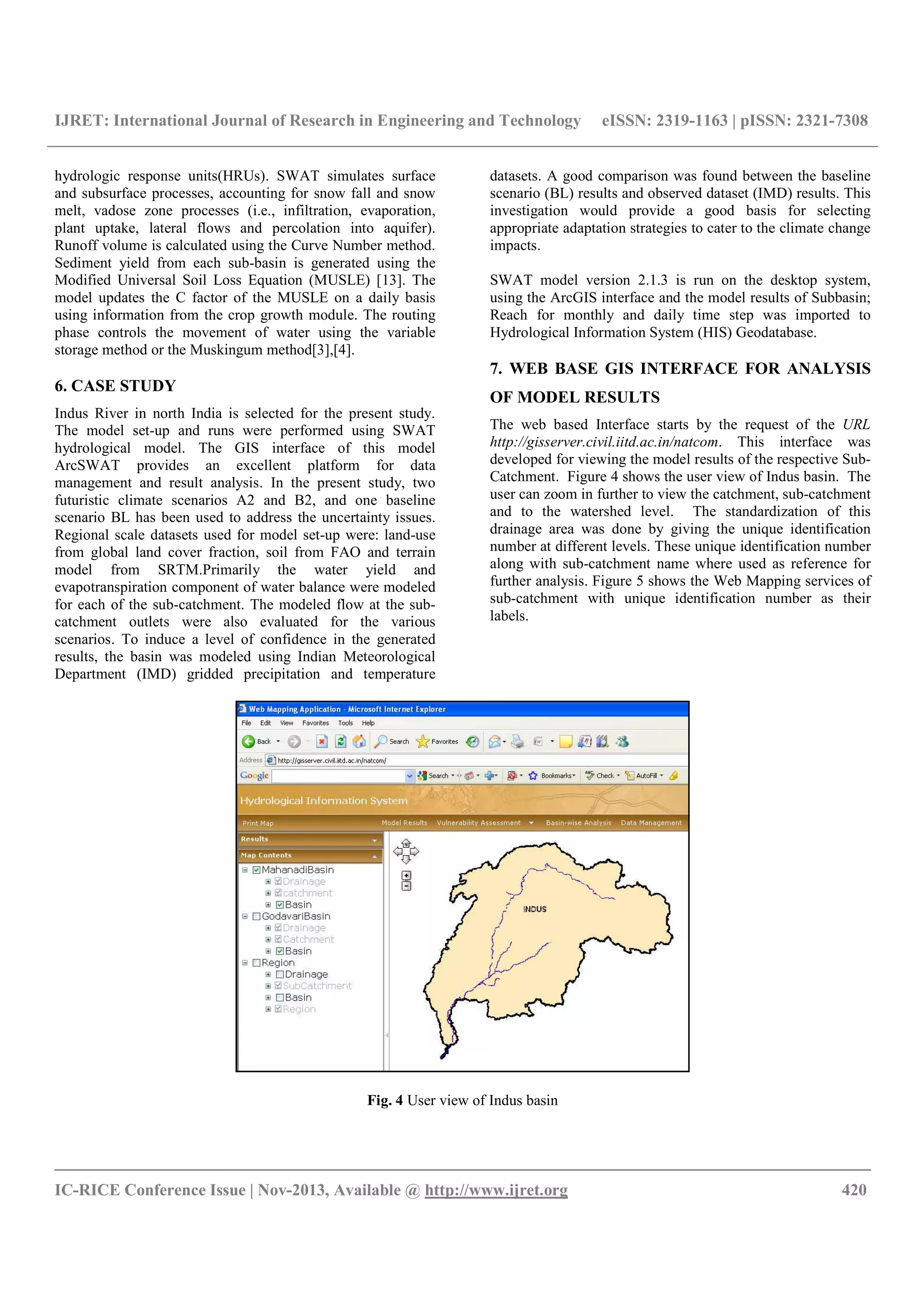 IJRET: International Journal of Research in Engineering and Technology eISSN: 2319-1163 | pISSN: 2321-7308
__________________________________________________________________________________________
IC-RICE Conference Issue | Nov-2013, Available @ http://www.ijret.org 420
hydrologic response units(HRUs). SWAT simulates surface
and subsurface processes, accounting for snow fall and snow
melt, vadose zone processes (i.e., infiltration, evaporation,
plant uptake, lateral flows and percolation into aquifer).
Runoff volume is calculated using the Curve Number method.
Sediment yield from each sub-basin is generated using the
Modified Universal Soil Loss Equation (MUSLE) [13]. The
model updates the C factor of the MUSLE on a daily basis
using information from the crop growth module. The routing
phase controls the movement of water using the variable
storage method or the Muskingum method[3],[4].
6. CASE STUDY
Indus River in north India is selected for the present study.
The model set-up and runs were performed using SWAT
hydrological model. The GIS interface of this model
ArcSWAT provides an excellent platform for data
management and result analysis. In the present study, two
futuristic climate scenarios A2 and B2, and one baseline
scenario BL has been used to address the uncertainty issues.
Regional scale datasets used for model set-up were: land-use
from global land cover fraction, soil from FAO and terrain
model from SRTM.Primarily the water yield and
evapotranspiration component of water balance were modeled
for each of the sub-catchment. The modeled flow at the sub-
catchment outlets were also evaluated for the various
scenarios. To induce a level of confidence in the generated
results, the basin was modeled using Indian Meteorological
Department (IMD) gridded precipitation and temperature
datasets. A good comparison was found between the baseline
scenario (BL) results and observed dataset (IMD) results. This
investigation would provide a good basis for selecting
appropriate adaptation strategies to cater to the climate change
impacts.
SWAT model version 2.1.3 is run on the desktop system,
using the ArcGIS interface and the model results of Subbasin;
Reach for monthly and daily time step was imported to
Hydrological Information System (HIS) Geodatabase.
7. WEB BASE GIS INTERFACE FOR ANALYSIS
OF MODEL RESULTS
The web based Interface starts by the request of the URL
http://gisserver.civil.iitd.ac.in/natcom. This interface was
developed for viewing the model results of the respective Sub-
Catchment. Figure 4 shows the user view of Indus basin. The
user can zoom in further to view the catchment, sub-catchment
and to the watershed level. The standardization of this
drainage area was done by giving the unique identification
number at different levels. These unique identification number
along with sub-catchment name where used as reference for
further analysis. Figure 5 shows the Web Mapping services of
sub-catchment with unique identification number as their
labels.
Fig. 4 User view of Indus basin
 