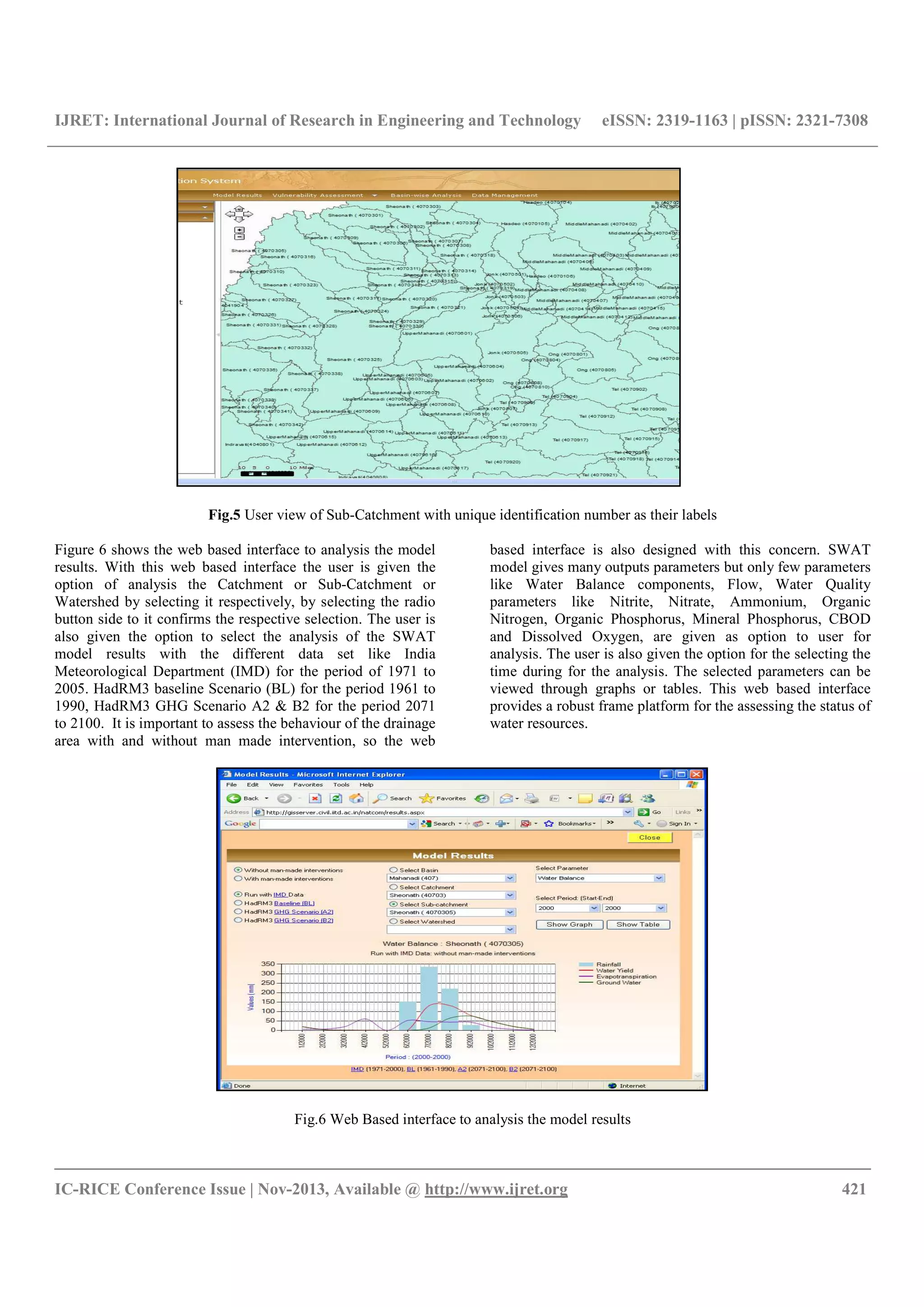 IJRET: International Journal of Research in Engineering and Technology eISSN: 2319-1163 | pISSN: 2321-7308
__________________________________________________________________________________________
IC-RICE Conference Issue | Nov-2013, Available @ http://www.ijret.org 421
Fig.5 User view of Sub-Catchment with unique identification number as their labels
Figure 6 shows the web based interface to analysis the model
results. With this web based interface the user is given the
option of analysis the Catchment or Sub-Catchment or
Watershed by selecting it respectively, by selecting the radio
button side to it confirms the respective selection. The user is
also given the option to select the analysis of the SWAT
model results with the different data set like India
Meteorological Department (IMD) for the period of 1971 to
2005. HadRM3 baseline Scenario (BL) for the period 1961 to
1990, HadRM3 GHG Scenario A2 & B2 for the period 2071
to 2100. It is important to assess the behaviour of the drainage
area with and without man made intervention, so the web
based interface is also designed with this concern. SWAT
model gives many outputs parameters but only few parameters
like Water Balance components, Flow, Water Quality
parameters like Nitrite, Nitrate, Ammonium, Organic
Nitrogen, Organic Phosphorus, Mineral Phosphorus, CBOD
and Dissolved Oxygen, are given as option to user for
analysis. The user is also given the option for the selecting the
time during for the analysis. The selected parameters can be
viewed through graphs or tables. This web based interface
provides a robust frame platform for the assessing the status of
water resources.
Fig.6 Web Based interface to analysis the model results
 