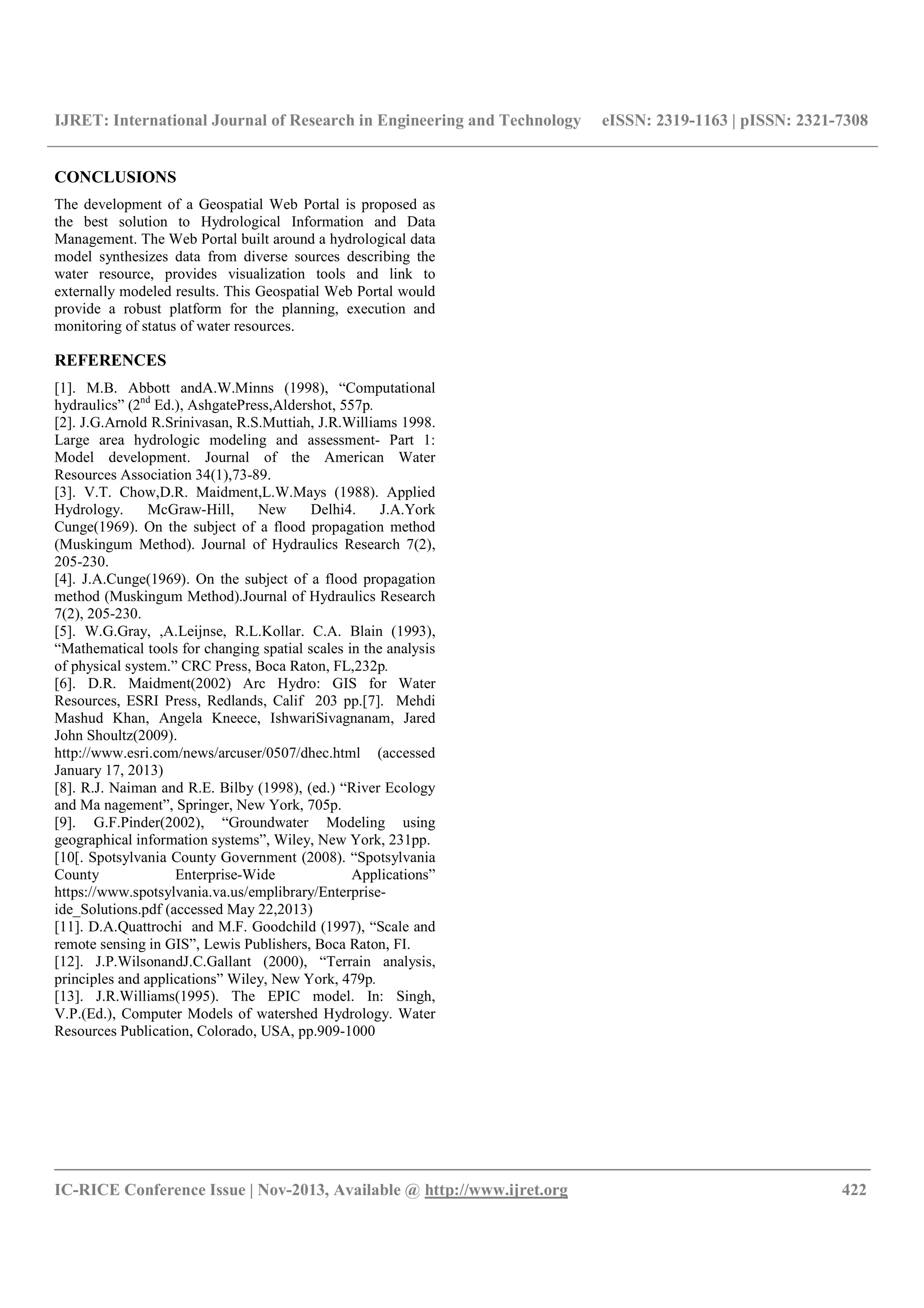 IJRET: International Journal of Research in Engineering and Technology eISSN: 2319-1163 | pISSN: 2321-7308
__________________________________________________________________________________________
IC-RICE Conference Issue | Nov-2013, Available @ http://www.ijret.org 422
CONCLUSIONS
The development of a Geospatial Web Portal is proposed as
the best solution to Hydrological Information and Data
Management. The Web Portal built around a hydrological data
model synthesizes data from diverse sources describing the
water resource, provides visualization tools and link to
externally modeled results. This Geospatial Web Portal would
provide a robust platform for the planning, execution and
monitoring of status of water resources.
REFERENCES
[1]. M.B. Abbott andA.W.Minns (1998), “Computational
hydraulics” (2nd
Ed.), AshgatePress,Aldershot, 557p.
[2]. J.G.Arnold R.Srinivasan, R.S.Muttiah, J.R.Williams 1998.
Large area hydrologic modeling and assessment- Part 1:
Model development. Journal of the American Water
Resources Association 34(1),73-89.
[3]. V.T. Chow,D.R. Maidment,L.W.Mays (1988). Applied
Hydrology. McGraw-Hill, New Delhi4. J.A.York
Cunge(1969). On the subject of a flood propagation method
(Muskingum Method). Journal of Hydraulics Research 7(2),
205-230.
[4]. J.A.Cunge(1969). On the subject of a flood propagation
method (Muskingum Method).Journal of Hydraulics Research
7(2), 205-230.
[5]. W.G.Gray, ,A.Leijnse, R.L.Kollar. C.A. Blain (1993),
“Mathematical tools for changing spatial scales in the analysis
of physical system.” CRC Press, Boca Raton, FL,232p.
[6]. D.R. Maidment(2002) Arc Hydro: GIS for Water
Resources, ESRI Press, Redlands, Calif 203 pp.[7]. Mehdi
Mashud Khan, Angela Kneece, IshwariSivagnanam, Jared
John Shoultz(2009).
http://www.esri.com/news/arcuser/0507/dhec.html (accessed
January 17, 2013)
[8]. R.J. Naiman and R.E. Bilby (1998), (ed.) “River Ecology
and Ma nagement”, Springer, New York, 705p.
[9]. G.F.Pinder(2002), “Groundwater Modeling using
geographical information systems”, Wiley, New York, 231pp.
[10[. Spotsylvania County Government (2008). “Spotsylvania
County Enterprise-Wide Applications”
https://www.spotsylvania.va.us/emplibrary/Enterprise-
ide_Solutions.pdf (accessed May 22,2013)
[11]. D.A.Quattrochi and M.F. Goodchild (1997), “Scale and
remote sensing in GIS”, Lewis Publishers, Boca Raton, FI.
[12]. J.P.WilsonandJ.C.Gallant (2000), “Terrain analysis,
principles and applications” Wiley, New York, 479p.
[13]. J.R.Williams(1995). The EPIC model. In: Singh,
V.P.(Ed.), Computer Models of watershed Hydrology. Water
Resources Publication, Colorado, USA, pp.909-1000
 