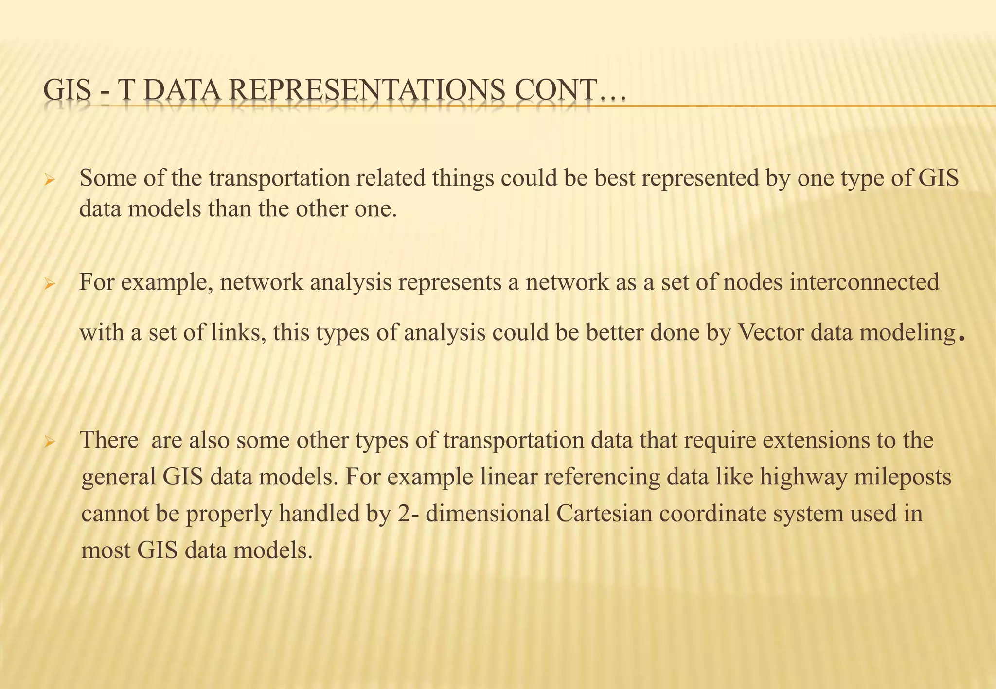 GIS - T DATA REPRESENTATIONS CONT…
 Some of the transportation related things could be best represented by one type of GIS
data models than the other one.
 For example, network analysis represents a network as a set of nodes interconnected
with a set of links, this types of analysis could be better done by Vector data modeling.
 There are also some other types of transportation data that require extensions to the
general GIS data models. For example linear referencing data like highway mileposts
cannot be properly handled by 2- dimensional Cartesian coordinate system used in
most GIS data models.
 