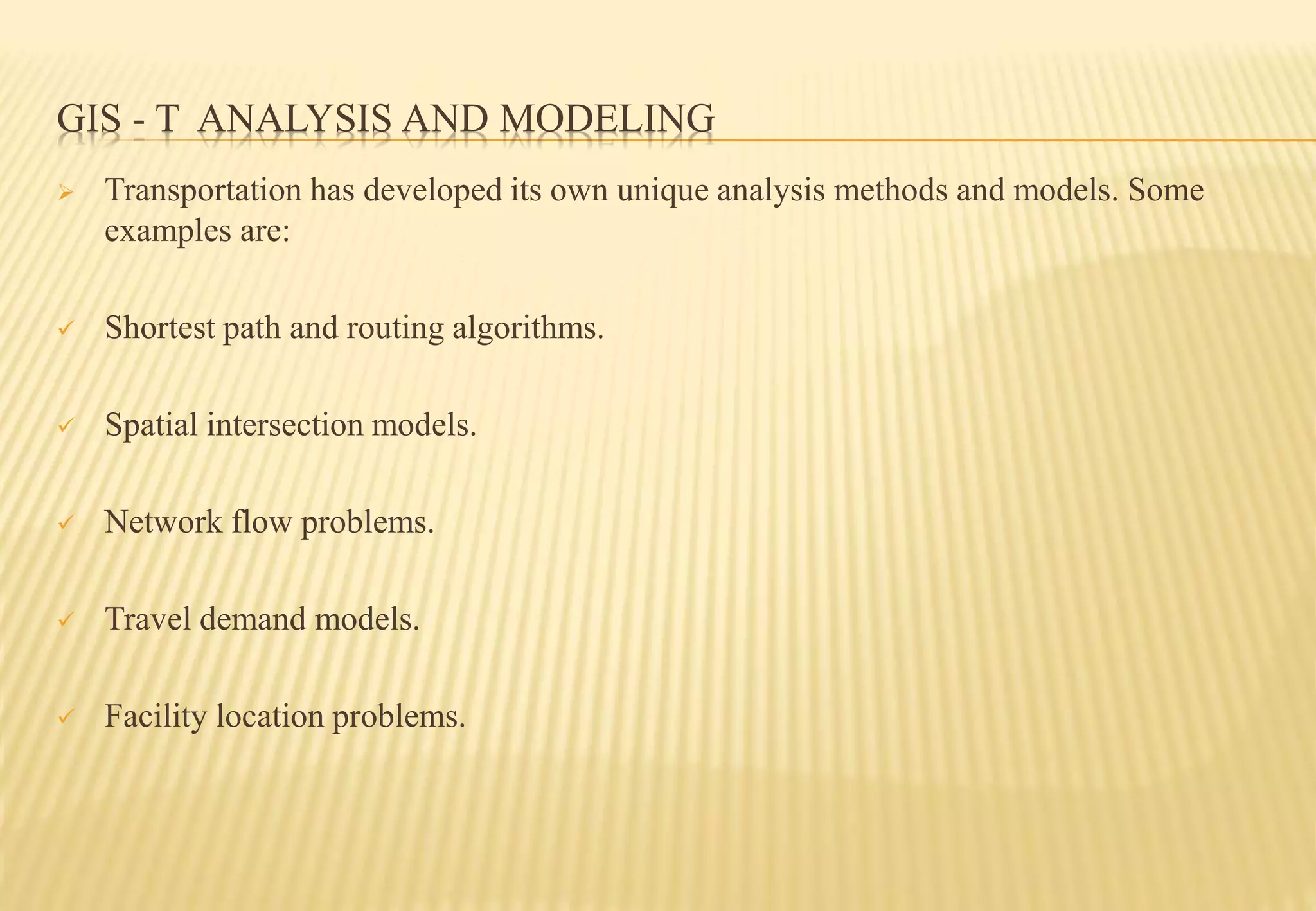 GIS - T ANALYSIS AND MODELING
 Transportation has developed its own unique analysis methods and models. Some
examples are:
 Shortest path and routing algorithms.
 Spatial intersection models.
 Network flow problems.
 Travel demand models.
 Facility location problems.
 