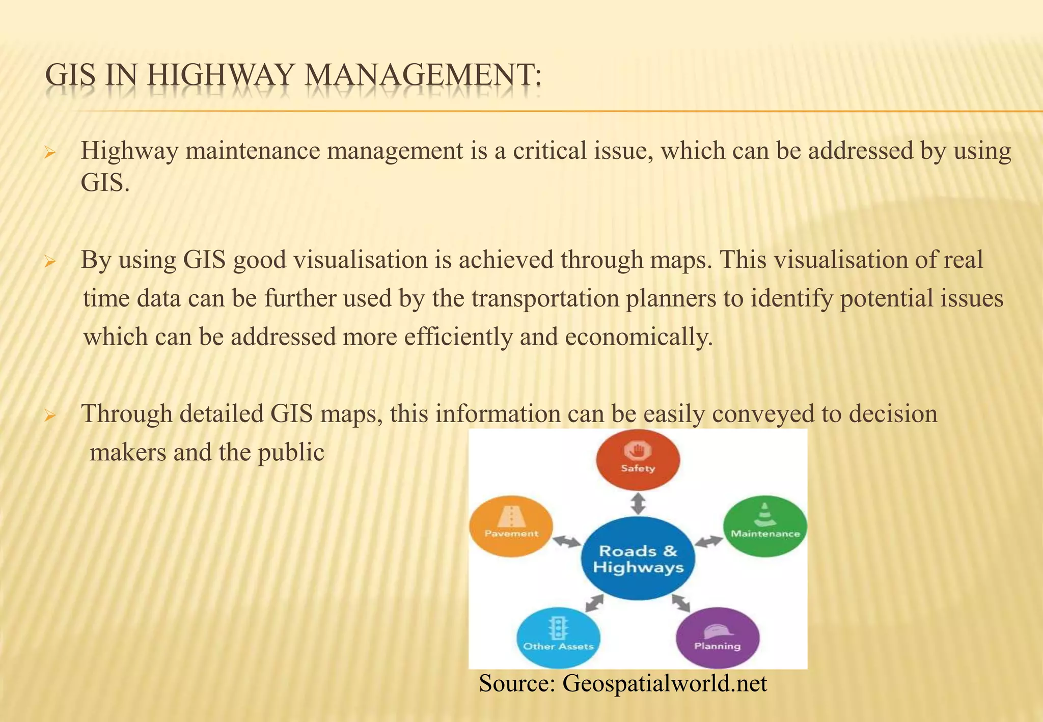 GIS IN HIGHWAY MANAGEMENT:
 Highway maintenance management is a critical issue, which can be addressed by using
GIS.
 By using GIS good visualisation is achieved through maps. This visualisation of real
time data can be further used by the transportation planners to identify potential issues
which can be addressed more efficiently and economically.
 Through detailed GIS maps, this information can be easily conveyed to decision
makers and the public
Source: Geospatialworld.net
 