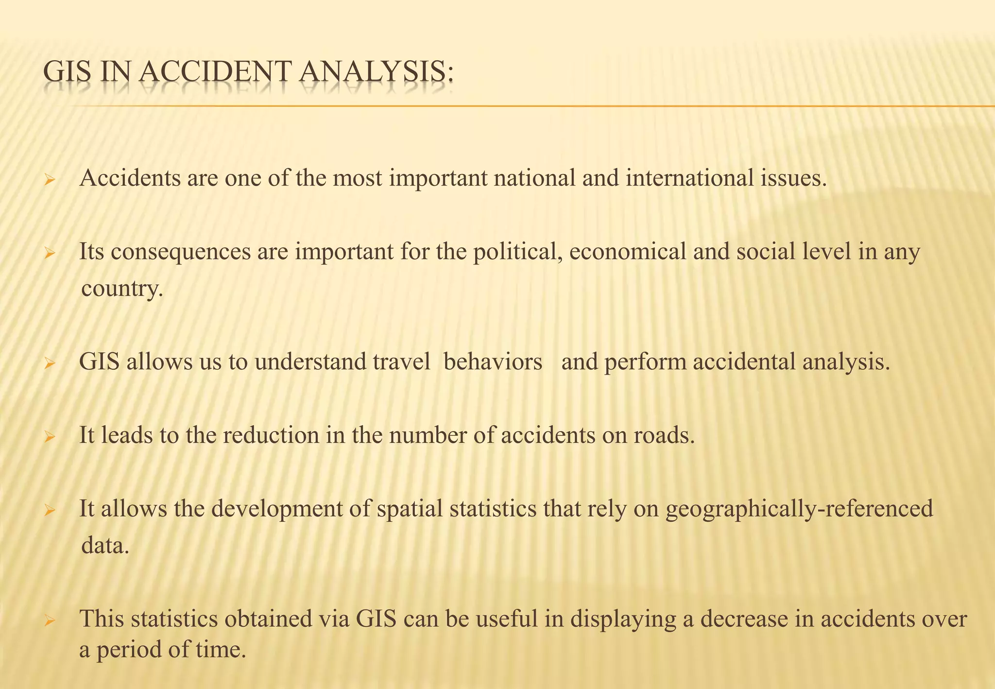 GIS IN ACCIDENT ANALYSIS:
 Accidents are one of the most important national and international issues.
 Its consequences are important for the political, economical and social level in any
country.
 GIS allows us to understand travel behaviors and perform accidental analysis.
 It leads to the reduction in the number of accidents on roads.
 It allows the development of spatial statistics that rely on geographically-referenced
data.
 This statistics obtained via GIS can be useful in displaying a decrease in accidents over
a period of time.
 