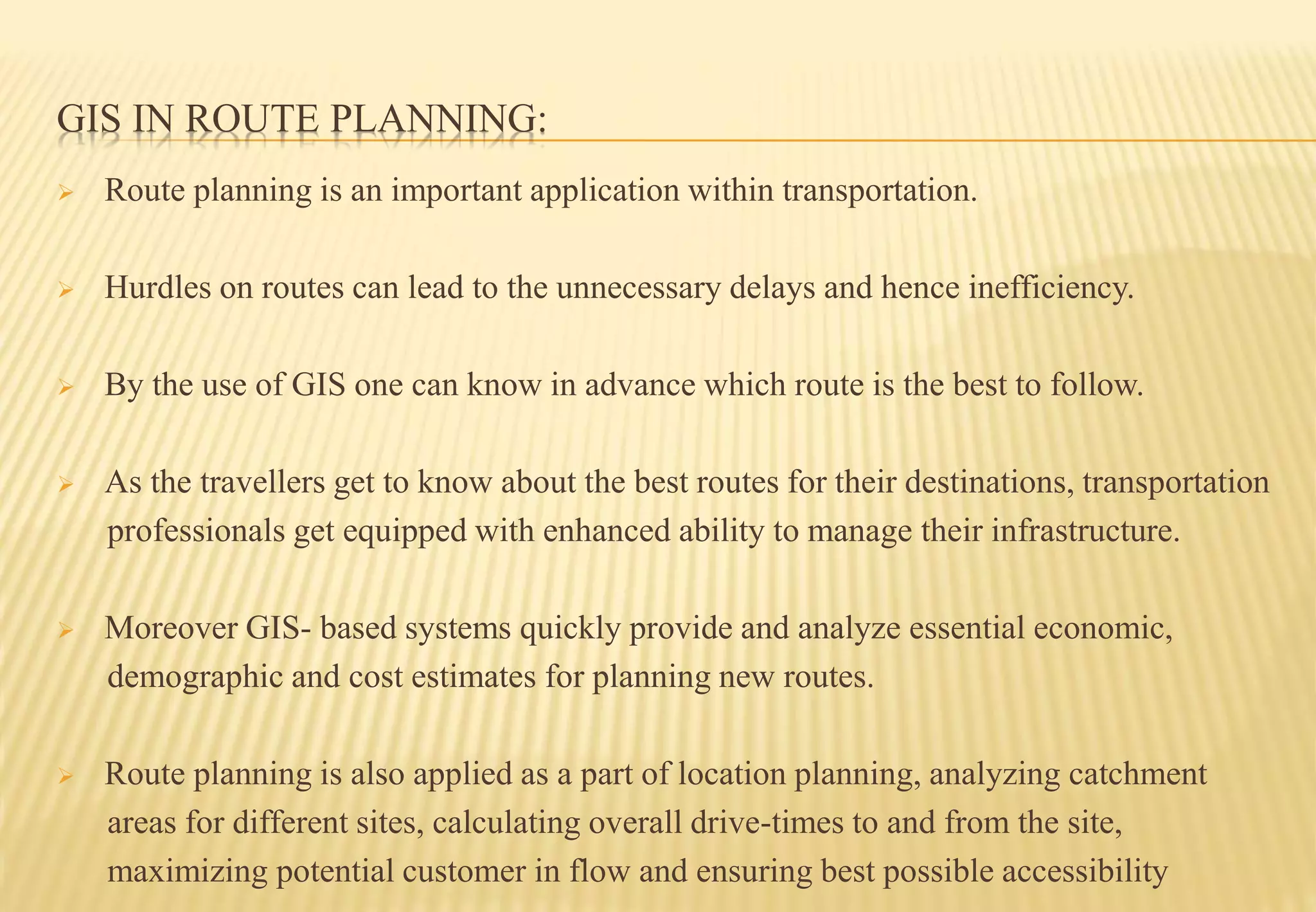 GIS IN ROUTE PLANNING:
 Route planning is an important application within transportation.
 Hurdles on routes can lead to the unnecessary delays and hence inefficiency.
 By the use of GIS one can know in advance which route is the best to follow.
 As the travellers get to know about the best routes for their destinations, transportation
professionals get equipped with enhanced ability to manage their infrastructure.
 Moreover GIS- based systems quickly provide and analyze essential economic,
demographic and cost estimates for planning new routes.
 Route planning is also applied as a part of location planning, analyzing catchment
areas for different sites, calculating overall drive-times to and from the site,
maximizing potential customer in flow and ensuring best possible accessibility
 