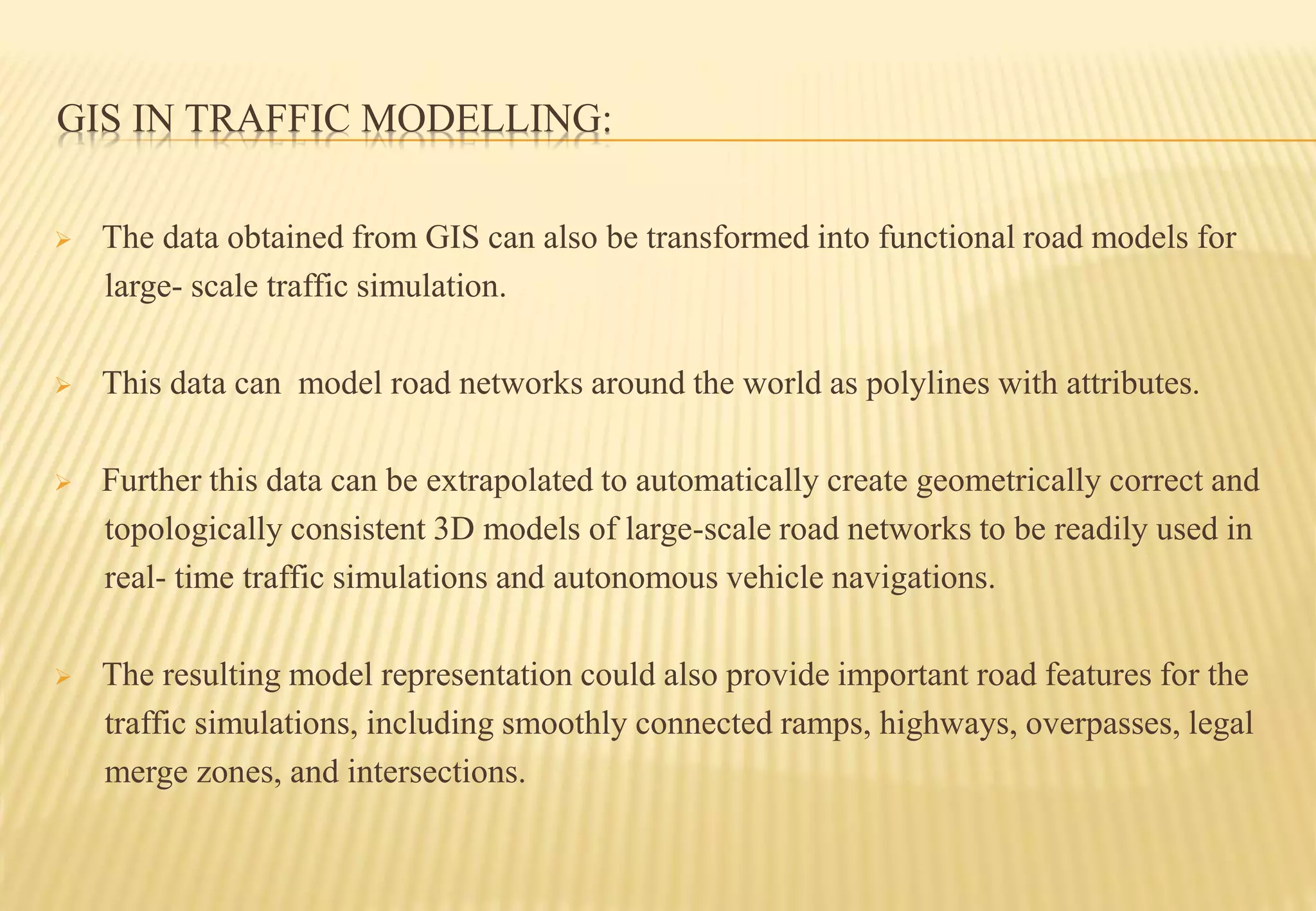 GIS IN TRAFFIC MODELLING:
 The data obtained from GIS can also be transformed into functional road models for
large- scale traffic simulation.
 This data can model road networks around the world as polylines with attributes.
 Further this data can be extrapolated to automatically create geometrically correct and
topologically consistent 3D models of large-scale road networks to be readily used in
real- time traffic simulations and autonomous vehicle navigations.
 The resulting model representation could also provide important road features for the
traffic simulations, including smoothly connected ramps, highways, overpasses, legal
merge zones, and intersections.
 