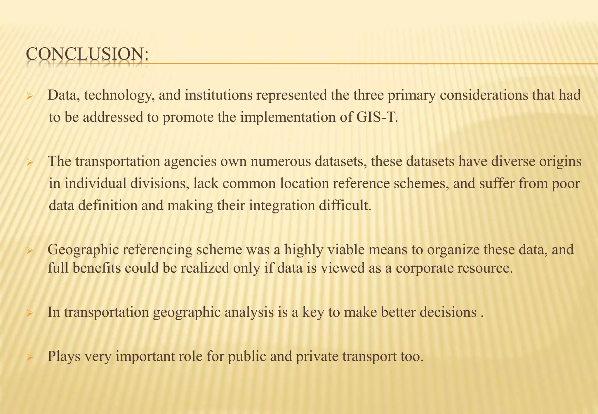 CONCLUSION:
 Data, technology, and institutions represented the three primary considerations that had
to be addressed to promote the implementation of GIS-T.
 The transportation agencies own numerous datasets, these datasets have diverse origins
in individual divisions, lack common location reference schemes, and suffer from poor
data definition and making their integration difficult.
 Geographic referencing scheme was a highly viable means to organize these data, and
full benefits could be realized only if data is viewed as a corporate resource.
 In transportation geographic analysis is a key to make better decisions .
 Plays very important role for public and private transport too.
 