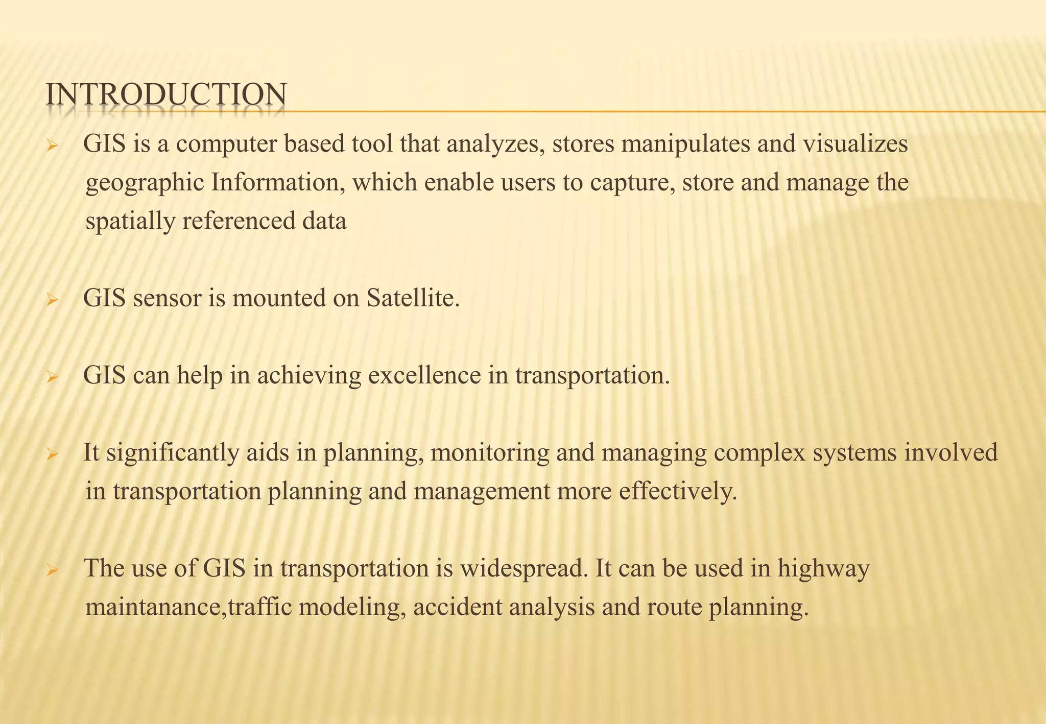 INTRODUCTION
 GIS is a computer based tool that analyzes, stores manipulates and visualizes
geographic Information, which enable users to capture, store and manage the
spatially referenced data
 GIS sensor is mounted on Satellite.
 GIS can help in achieving excellence in transportation.
 It significantly aids in planning, monitoring and managing complex systems involved
in transportation planning and management more effectively.
 The use of GIS in transportation is widespread. It can be used in highway
maintanance,traffic modeling, accident analysis and route planning.
 