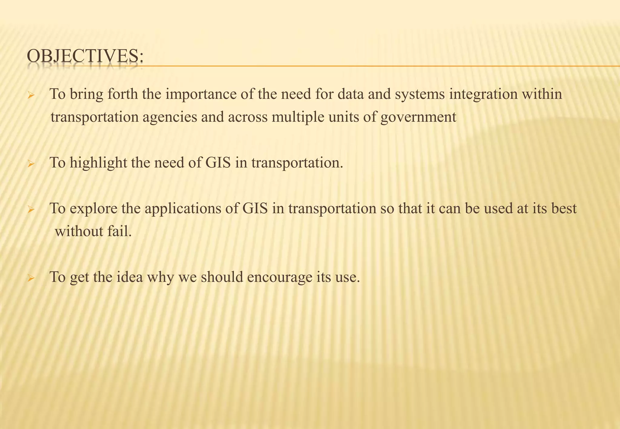 OBJECTIVES:
 To bring forth the importance of the need for data and systems integration within
transportation agencies and across multiple units of government
 To highlight the need of GIS in transportation.
 To explore the applications of GIS in transportation so that it can be used at its best
without fail.
 To get the idea why we should encourage its use.
 
