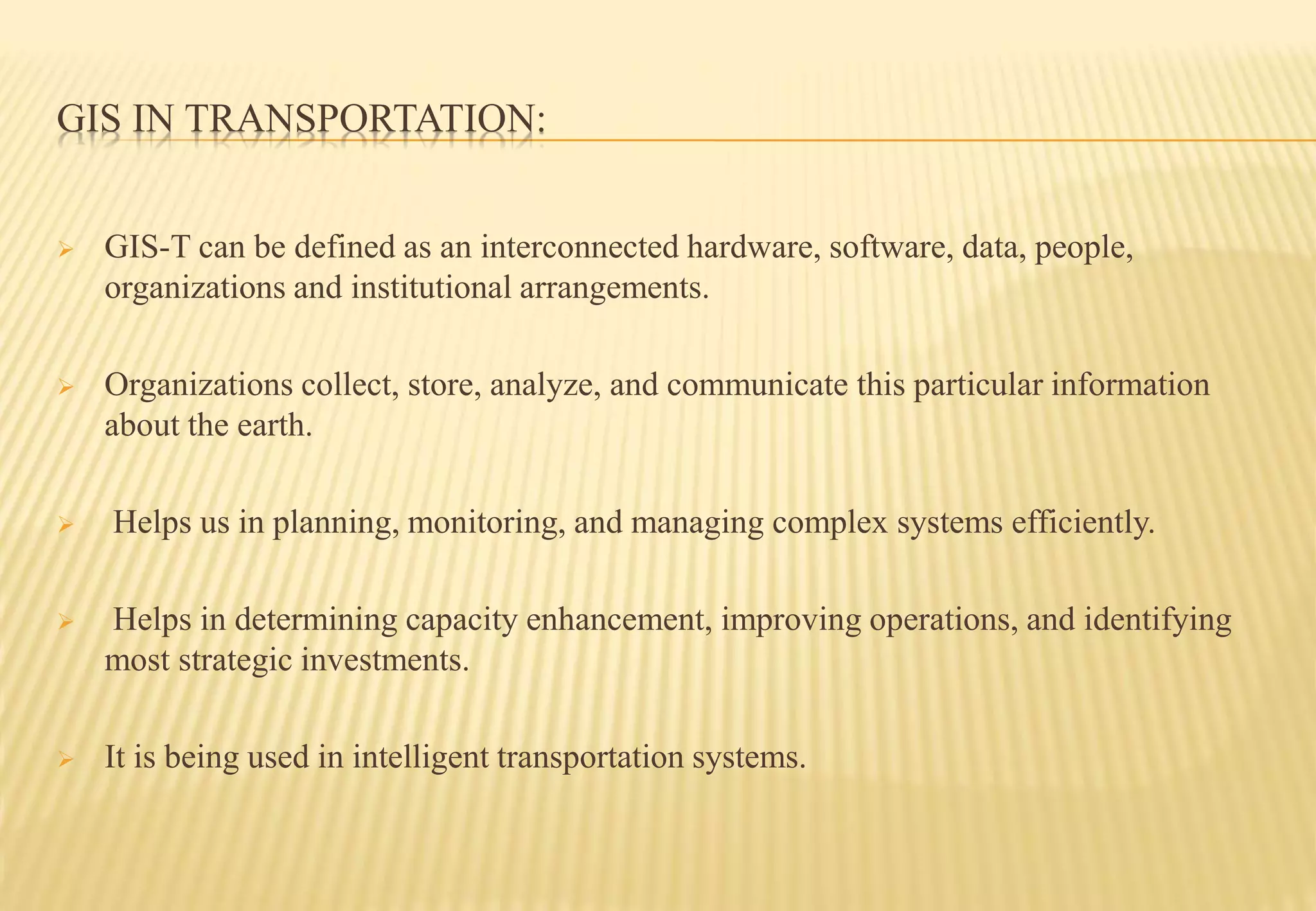 GIS IN TRANSPORTATION:
 GIS-T can be defined as an interconnected hardware, software, data, people,
organizations and institutional arrangements.
 Organizations collect, store, analyze, and communicate this particular information
about the earth.
 Helps us in planning, monitoring, and managing complex systems efficiently.
 Helps in determining capacity enhancement, improving operations, and identifying
most strategic investments.
 It is being used in intelligent transportation systems.
 