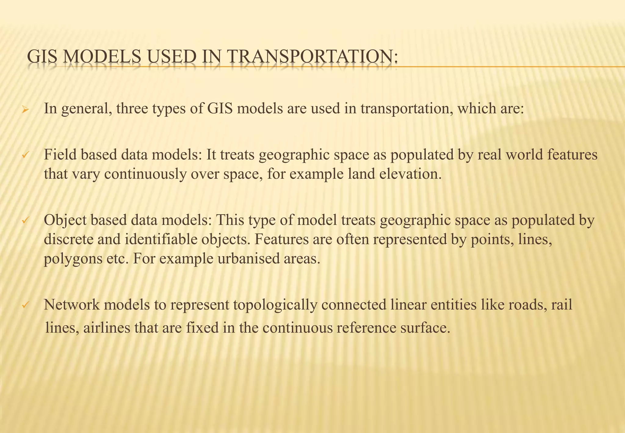 GIS MODELS USED IN TRANSPORTATION:
 In general, three types of GIS models are used in transportation, which are:
 Field based data models: It treats geographic space as populated by real world features
that vary continuously over space, for example land elevation.
 Object based data models: This type of model treats geographic space as populated by
discrete and identifiable objects. Features are often represented by points, lines,
polygons etc. For example urbanised areas.
 Network models to represent topologically connected linear entities like roads, rail
lines, airlines that are fixed in the continuous reference surface.
 