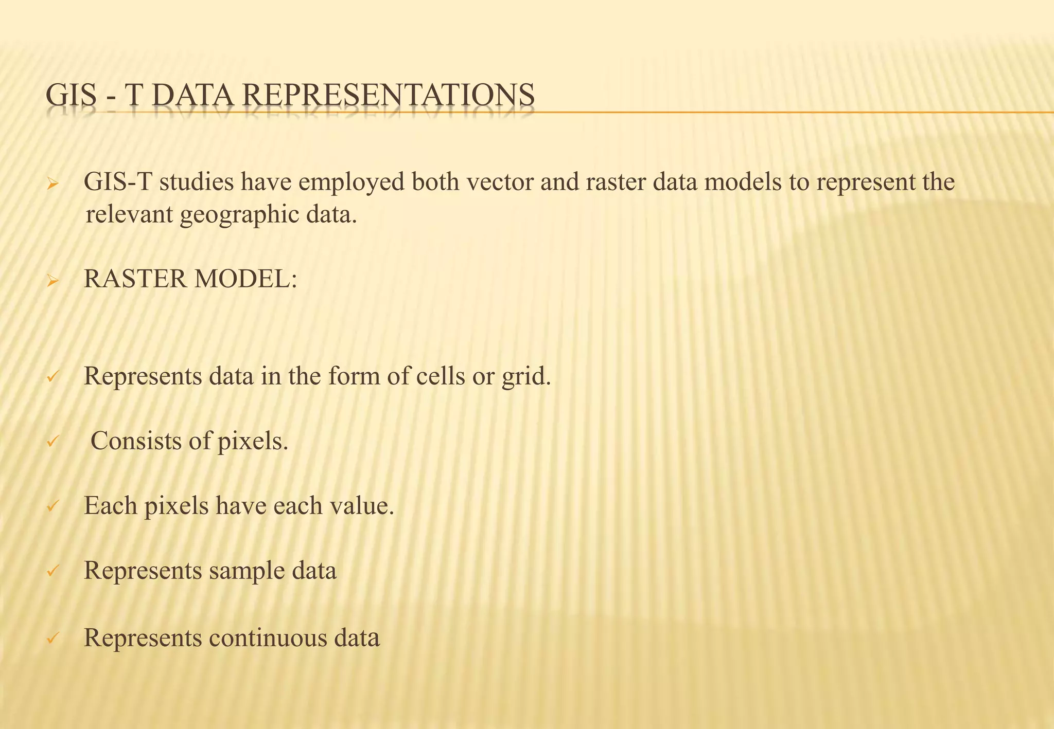 GIS - T DATA REPRESENTATIONS
 GIS-T studies have employed both vector and raster data models to represent the
relevant geographic data.
 RASTER MODEL:
 Represents data in the form of cells or grid.
 Consists of pixels.
 Each pixels have each value.
 Represents sample data
 Represents continuous data
 