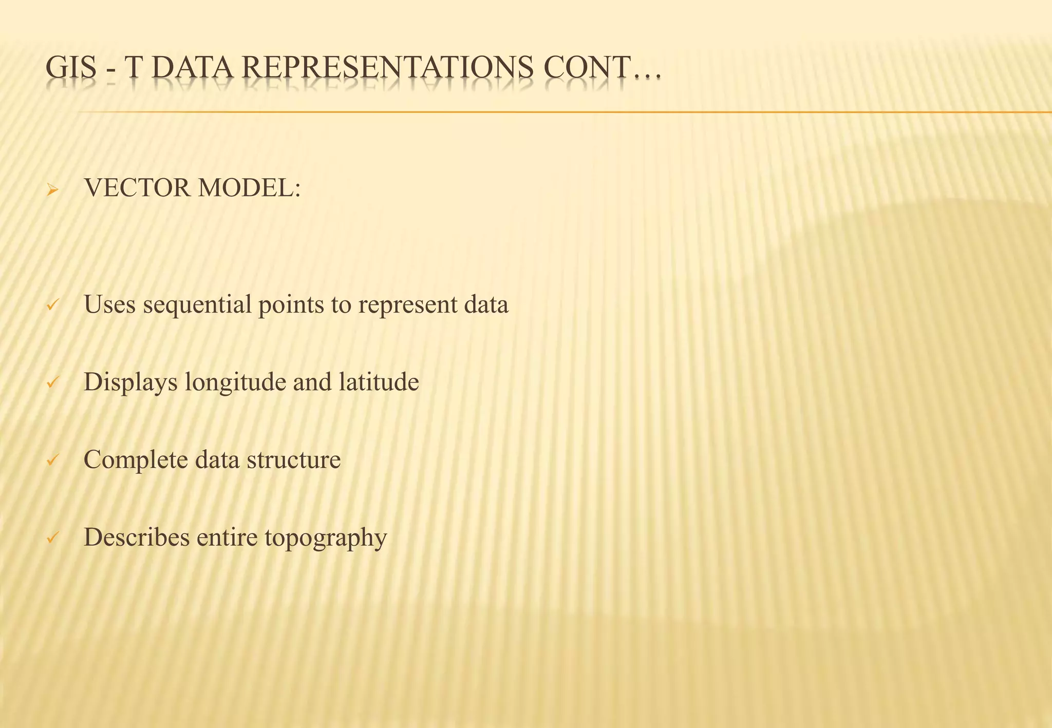 GIS - T DATA REPRESENTATIONS CONT…
 VECTOR MODEL:
 Uses sequential points to represent data
 Displays longitude and latitude
 Complete data structure
 Describes entire topography
 
