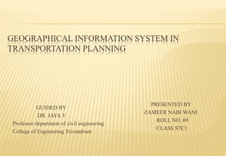 GEOGRAPHICAL INFORMATION SYSTEM IN
TRANSPORTATION PLANNING
GUIDED BY
DR. JAYA V
Professor department of civil engineering
College of Engineering Trivandrum
PRESENTED BY
ZAMEER NABI WANI
ROLL NO. 69
CLASS S7C1
 