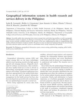 Geospatial Health 2, 2007, pp. 147-155


Geographical information systems in health research and
services delivery in the Philippines
Lydia R. Leonardo1, Bobby A. Crisostomo2, Juan Antonio A. Solon1, Pilarita T. Rivera1,
Alvin B. Marcelo3, Jonathan M. Villasper3
1
 Department of Parasitology, College of Public Health University of the Philippines, Manila, the
Philippines; 2National Mapping and Resource Information Authority, Manila, the Philippines; 3National
Telehealth Center, University of the Philippines, Manila, the Philippines; 4Department of Geography,
College of Social Sciences and Philosophy, University of the Philippines, Diliman, the Philippines4

Abstract. Accessible public data emanating from remote sensing from earth-observing satellites, as well as geographi-
cal information systems in general, are playing an increasing role in the public health sector in the Philippines. This
paper reviews currently available systems in the country in this area, emphasizing the utility in complementing field
studies with the development of disease models. The goal is to map out important biological threats by characterizing
the niches infectious agents, and their vectors or intermediate hosts, occupy temporally and spatially.

Keywords: The Philippines, geographical information system, remote sensing, epidemiology, mapping, public health,
health service, health delivery.



Introduction                                                 satellites, advanced image-analyses and statistical
                                                             methods, the relationships between agro-climatic
  Geographical information systems (GIS) and                 data, disease prevalence and vector distribution
remote sensing (RS) are the latest technologies              could neither easily be shown, nor comprehensive-
added to man’s growing arsenal in the fight against          ly understood and studied. The situation now is
age-old and emerging diseases. Originally devel-             quite different.
oped for military reconnaissance, these technolo-               Never before has the epidemiological background
gies have rapidly found use in areas as diverse as           of diseases with environmental determinants been
meteorology, oceanography, forestry, urban devel-            so clearly exposed, not only making it possible to
opment and ecology. Geospatial applications have             identify their exact prevalence distribution but also
also been appropriated by the medical field where            pinpointing areas where the conditions are support-
they are not only used for general information               ive for certain endemic hazards, parasitic infections
management for the health services but have also             in particular. Clearly, such information is of great
been developed into powerful tools revolutionizing           importance as it facilitates geographic localization
the way epidemiological research is carried out.             and time projection when the risk for disease out-
  Before being supported by sensor data from                 breaks would be at critical levels. The data emanat-
                                                             ing from current RS/GIS activities, regularly fur-
Corresponding author:
                                                             nished by epidemiologists and scientists specializing
Lydia R. Leonardo                                            in the study of ecosystems, complement ongoing
Department of Parasitology                                   field studies and facilitate the generation of near
College of Public Health University of the Philippines       real-time map reports.
Manila, the Philippines
Tel. +632 532 5929 Fax +632 521 1394                            This paper presents how GIS has been utilized in
E-mail: lydiarl2002@yahoo.com                                health research in the Philippines and how it is
 