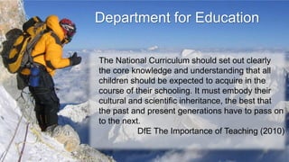 Department for Education

The National Curriculum should set out clearly
the core knowledge and understanding that all
children should be expected to acquire in the
course of their schooling. It must embody their
cultural and scientific inheritance, the best that
the past and present generations have to pass on
to the next.
           DfE The Importance of Teaching (2010)
 
