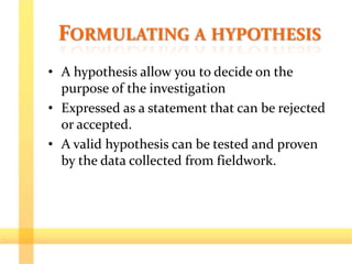 FORMULATING A HYPOTHESIS
• A hypothesis allow you to decide on the
purpose of the investigation
• Expressed as a statement that can be rejected
or accepted.
• A valid hypothesis can be tested and proven
by the data collected from fieldwork.
 