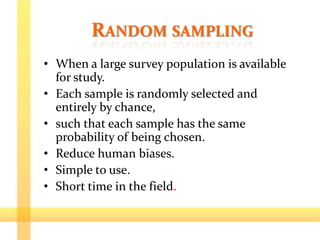 RANDOM SAMPLING
• When a large survey population is available
for study.
• Each sample is randomly selected and
entirely by chance,
• such that each sample has the same
probability of being chosen.
• Reduce human biases.
• Simple to use.
• Short time in the field.
 