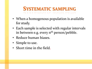SYSTEMATIC SAMPLING
• When a homogenous population is available
for study.
• Each sample is selected with regular intervals
in between e.g. every nth person/pebble.
• Reduce human biases.
• Simple to use.
• Short time in the field.
 