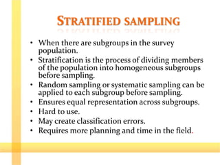 STRATIFIED SAMPLING
• When there are subgroups in the survey
population.
• Stratification is the process of dividing members
of the population into homogeneous subgroups
before sampling.
• Random sampling or systematic sampling can be
applied to each subgroup before sampling.
• Ensures equal representation across subgroups.
• Hard to use.
• May create classification errors.
• Requires more planning and time in the field.
 