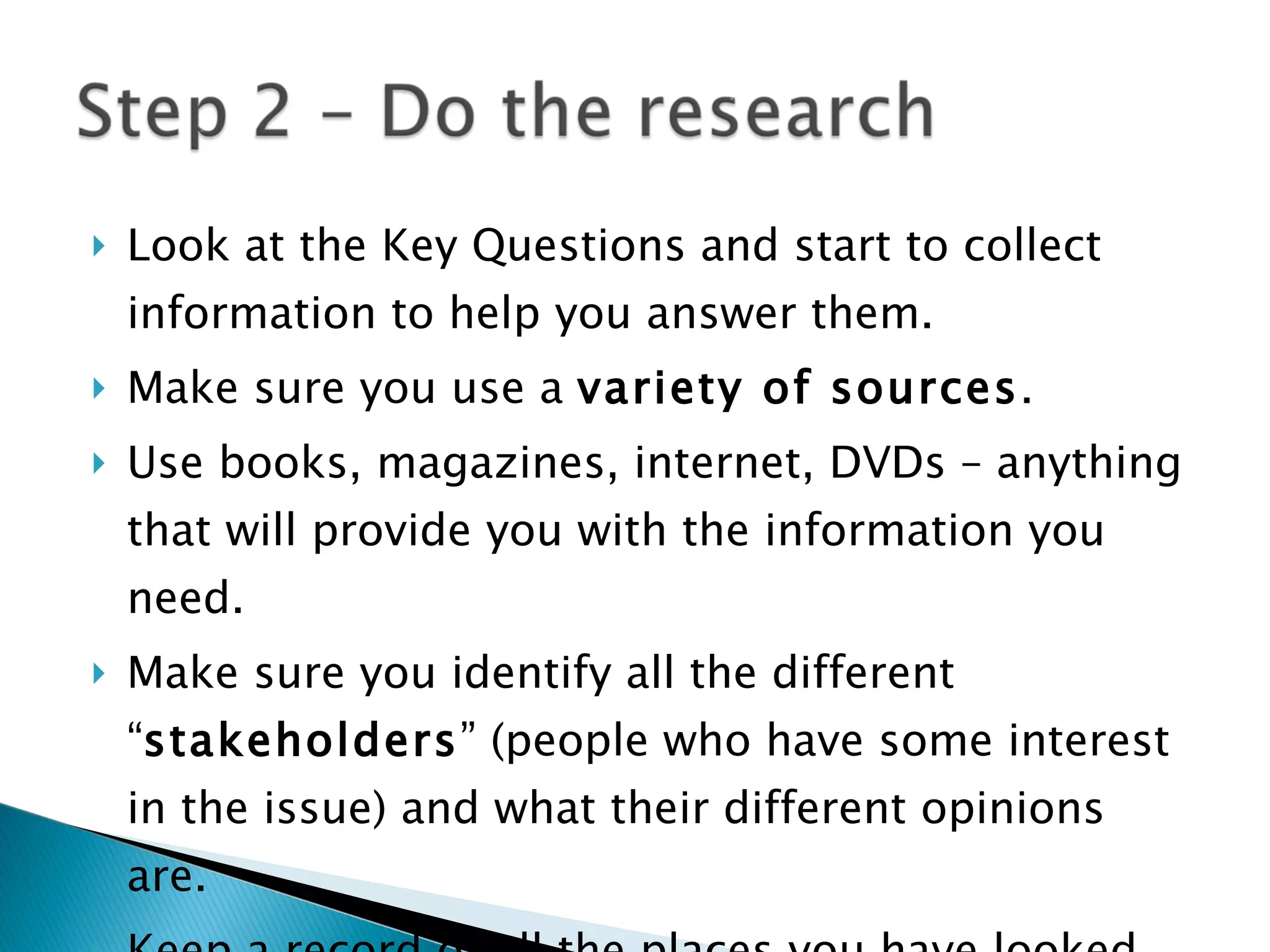 Look at the Key Questions and start to collect information to help you answer them. Make sure you use a  variety of sources . Use books, magazines, internet, DVDs – anything that will provide you with the information you need. Make sure you identify all the different “ stakeholders ” (people who have some interest in the issue) and what their different opinions are. Keep a record of all the places you have looked for information on the  Research Diary  sheet 