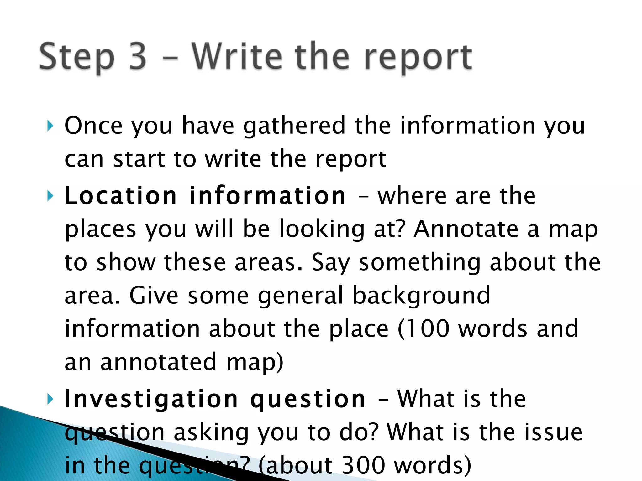 Once you have gathered the information you can start to write the report Location information  – where are the places you will be looking at? Annotate a map to show these areas. Say something about the area. Give some general background information about the place (100 words and an annotated map) Investigation question  – What is the question asking you to do? What is the issue in the question? (about 300 words) 