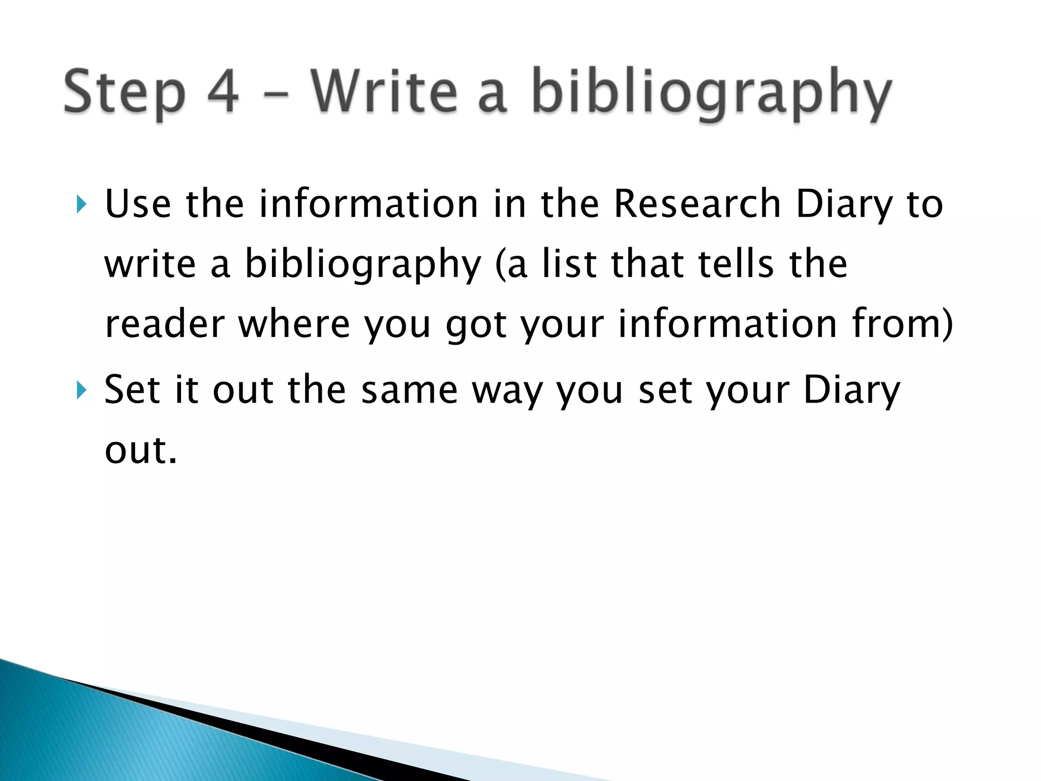 Use the information in the Research Diary to write a bibliography (a list that tells the reader where you got your information from) Set it out the same way you set your Diary out. 