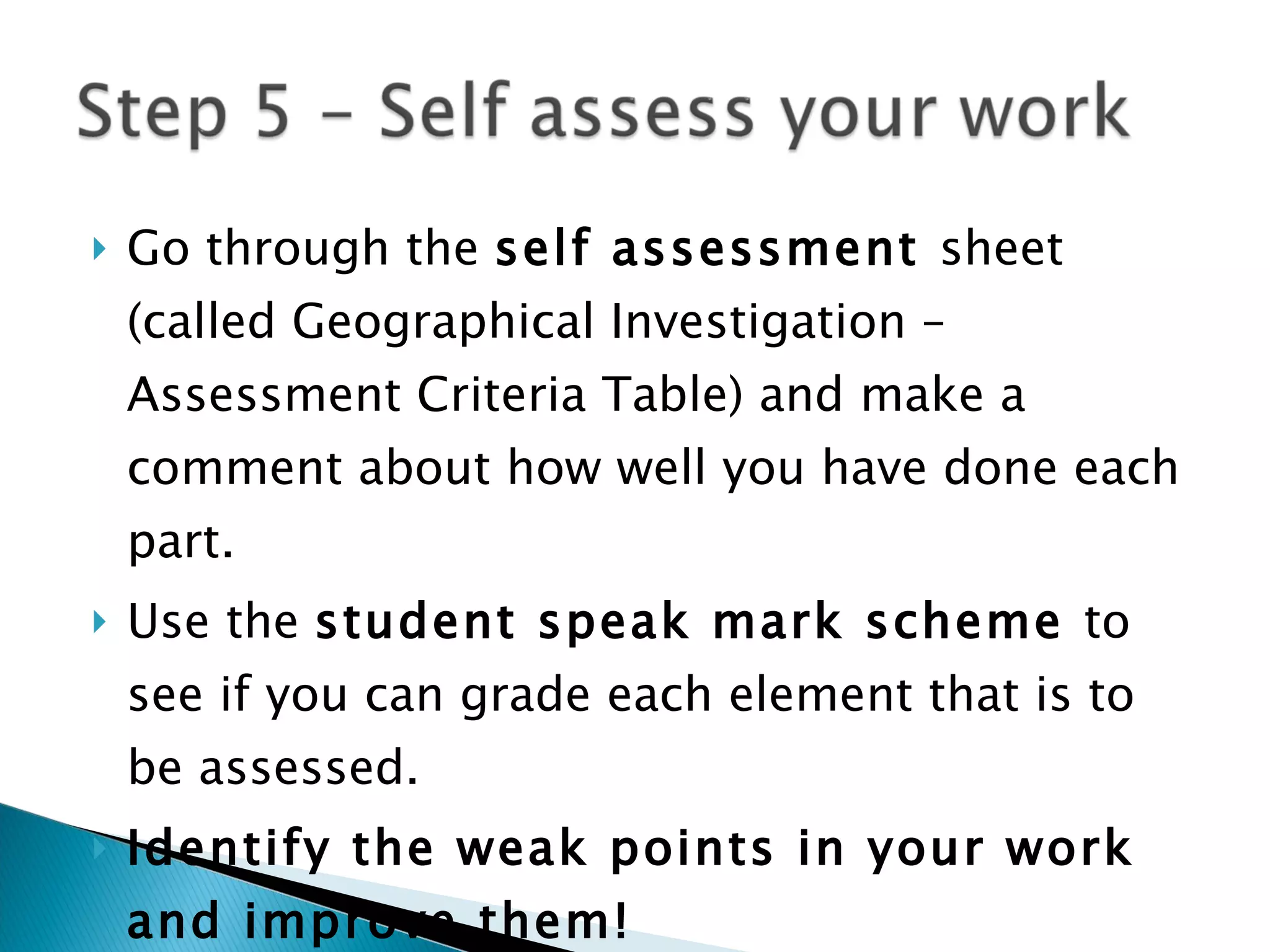 Go through the  self assessment  sheet (called Geographical Investigation – Assessment Criteria Table) and make a comment about how well you have done each part. Use the  student speak mark scheme  to see if you can grade each element that is to be assessed. Identify the weak points in your work and improve them! 