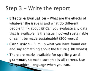 Effects & Evaluation  – What are the effects of whatever the issue is and what do different people think about it? Can you evaluate any data that is available. Is the issue involved sustainable or can it be made sustainable? (300 words) Conclusion  – Sum up what you have found out and say something about the future (100 words) There are marks available for  spelling and grammar , so make sure this is all correct. Use Geographical language when you can. 