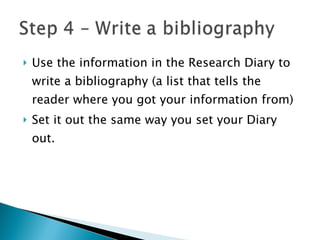 Use the information in the Research Diary to write a bibliography (a list that tells the reader where you got your information from) Set it out the same way you set your Diary out. 