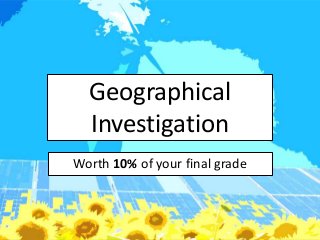 Geographical
  Investigation
Worth 10% of your final grade
 