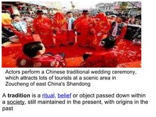 A  tradition  is a  ritual ,  belief  or object passed down within a  society , still maintained in the present, with origins in the past Actors perform a Chinese traditional wedding ceremony, which attracts lots of tourists at a scenic area in Zoucheng of east China's Shandong 