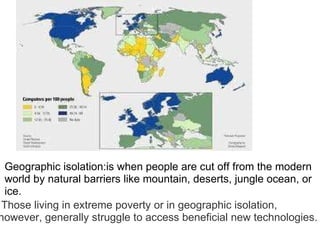 Geographic isolation:is when people are cut off from the modern world by natural barriers like mountain, deserts, jungle ocean, or ice.   Those living in extreme poverty or in geographic isolation, however, generally struggle to access beneficial new technologies. 
