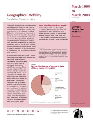 March 1999
                                                                                                                          to
Geographical Mobility                                                                                                     March 2000
                                                                                                                          Issued May 2001
Population Characteristics
                                                                                                                          P20-538



Geographical mobility has long been an im-               About 43 million Americans moved.
portant aspect of American life. This re-                Between March 1999 and March 2000,
                                                                                                                          Current
port highlights some of the changes that                 43.4 million Americans moved.1 Over half                         Population
have occurred in recent years, including                 (56 percent) of these moves were local                           Reports
differences in the extent of movement, in                (within the same county), 20 percent were
the types of movement, in the characteris-               between counties in the same state, and
                                                                                                                          By
                                                                                                                          Jason Schachter
tics of movers compared with nonmovers,                  19 percent were moves to a different state.
and in how the population is distributed.                Only 4 percent of movers came from abroad.
These changes are important to federal,
state, and local governments as they plan
for needed services and facilities such as
schools and hospitals. Geographical mobil-
ity data are also used by private industry
                                                             1
                                                              The estimates in this report are based on responses
as they expand and locate businesses and
                                                         from a sample of the population. As with all surveys, esti-
other services.                                          mates may vary from the actual (population) values be-
                                                         cause of sampling variation, or other factors. All state-
                                                         ments made in this report have undergone statistical
All respondents in the March 2000 Current                testing and meet U.S. Census Bureau standards for statis-
Population Survey were asked whether they                tical accuracy.
lived at the same residence
1 year earlier. Nonmovers were
living in the same home at
                                   Figure 1.
both dates. Movers were
asked for the location of their
                                   Percent Distribution of Movers by Type
                                   of Move: March 1999 to 2000
previous residence. When cur-
rent and previous residences
are compared, movers can be                                                              From abroad
categorized by whether they                                                              4.0
were living in the same or dif-
ferent county, state, region, or                                                        From a
were movers from abroad.                                                                different state
                                                                                        19.4
Though not true in all cases,
we treat these different types
of moves as if they form a dis-
                                                                                         From a different
tance continuum. In addition,                                                            county, same state
movers can be categorized by                                                             20.3
whether they moved within or
between metropolitan areas,
central cities of metropolitan                                                           Within the
areas, other parts of metropoli-                                                         same county
                                                                                         56.2
tan areas, or nonmetropolitan
areas of the United States.        Source: U.S. Census Bureau, Current Population Survey, March 2000.
                                                                                                                          Demographic Programs




USCENSUSBUREAU                                                                  U.S. Department of Commerce
                                                                                Economics and Statistics Administration
  U.S. Census Bureau
Helping You Make Informed Decisions
                                                                                U.S. CENSUS BUREAU                                          1
 