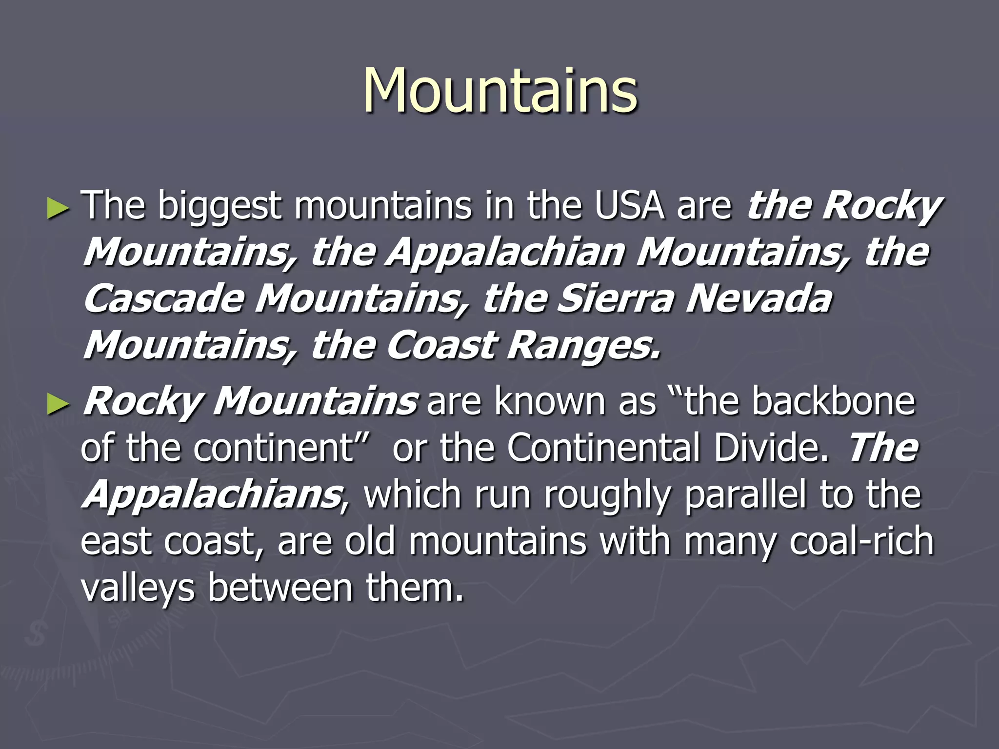 Mountains
► The biggest mountains in the USA are the Rocky
Mountains, the Appalachian Mountains, the
Cascade Mountains, the Sierra Nevada
Mountains, the Coast Ranges.
► Roсky Mountains are known as “the backbone
of the continent” or the Continental Divide. The
Appalachians, which run roughly parallel to the
east coast, are old mountains with many coal-rich
valleys between them.
 