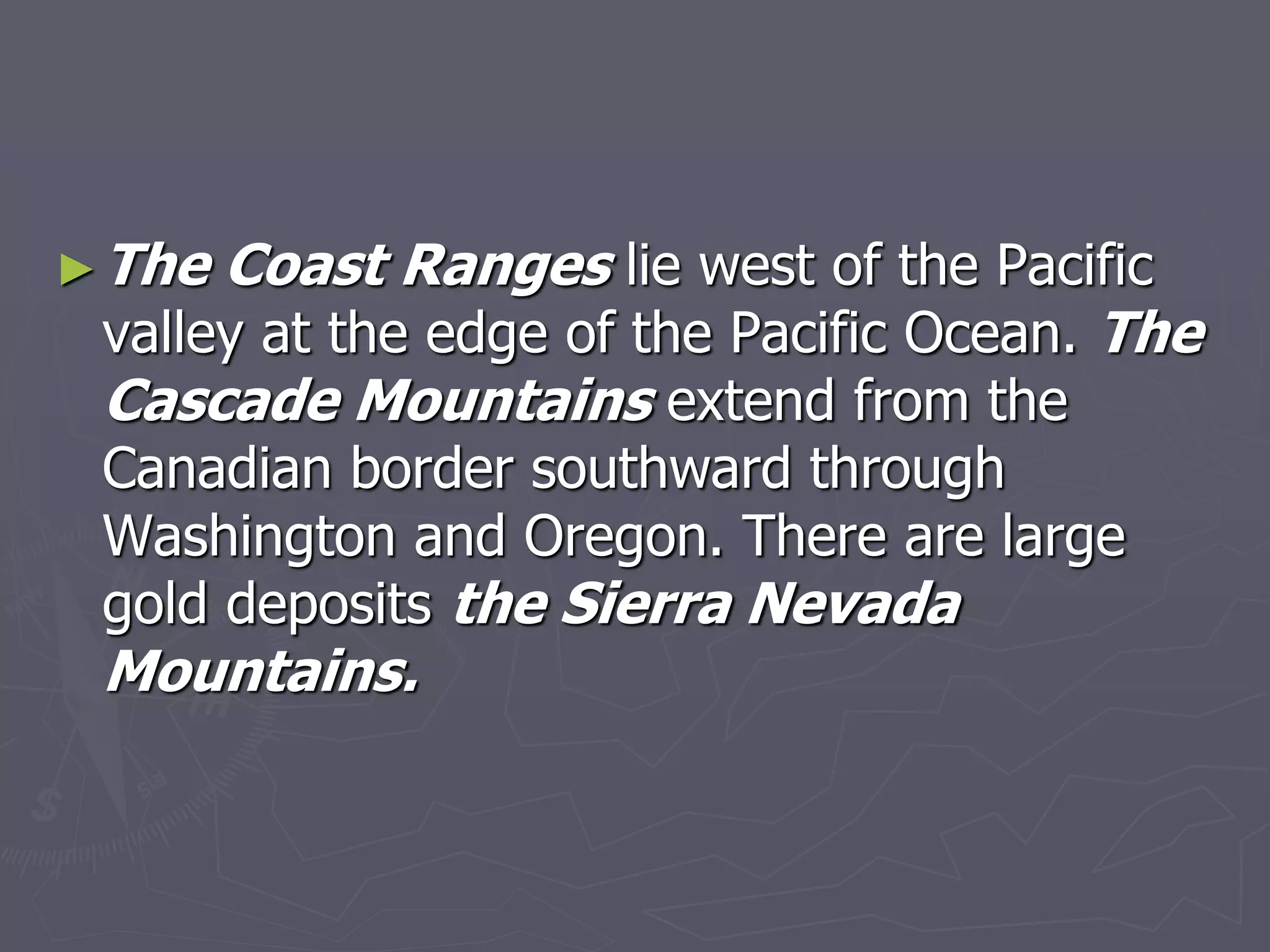 ►The Coast Ranges lie west of the Pacific
valley at the edge of the Pacific Ocean. The
Cascade Mountains extend from the
Canadian border southward through
Washington and Oregon. There are large
gold deposits the Sierra Nevada
Mountains.
 