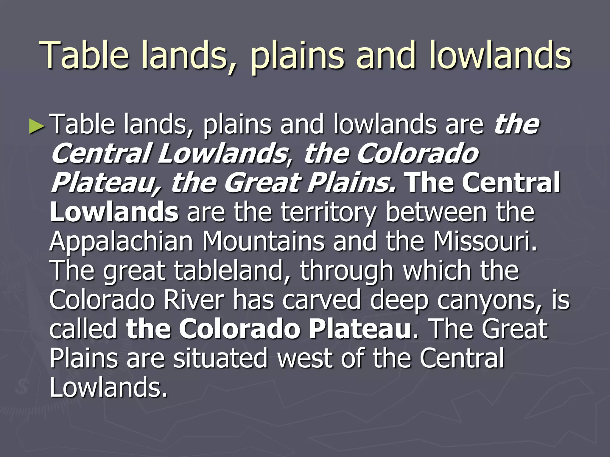 Table lands, plains and lowlands
►Table lands, plains and lowlands are the
Central Lowlands, the Colorado
Plateau, the Great Plains. The Central
Lowlands are the territory between the
Appalachian Mountains and the Missouri.
The great tableland, through which the
Colorado River has carved deep canyons, is
called the Colorado Plateau. The Great
Plains are situated west of the Central
Lowlands.
 