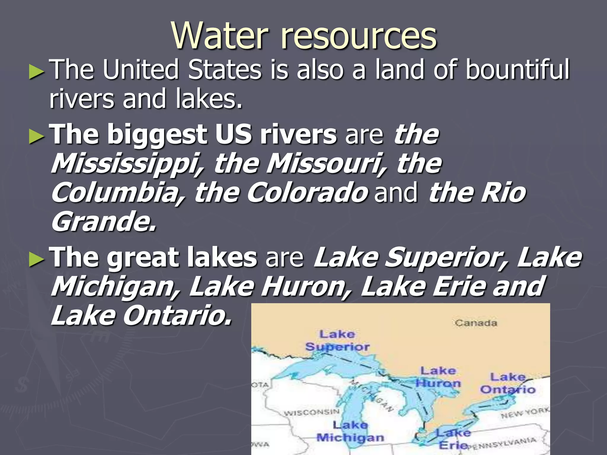 Water resources
►The United States is also a land of bountiful
rivers and lakes.
►The biggest US rivers are the
Mississippi, the Missouri, the
Columbia, the Colorado and the Rio
Grande.
►The great lakes are Lake Superior, Lake
Michigan, Lake Huron, Lake Erie and
Lake Ontario.
 