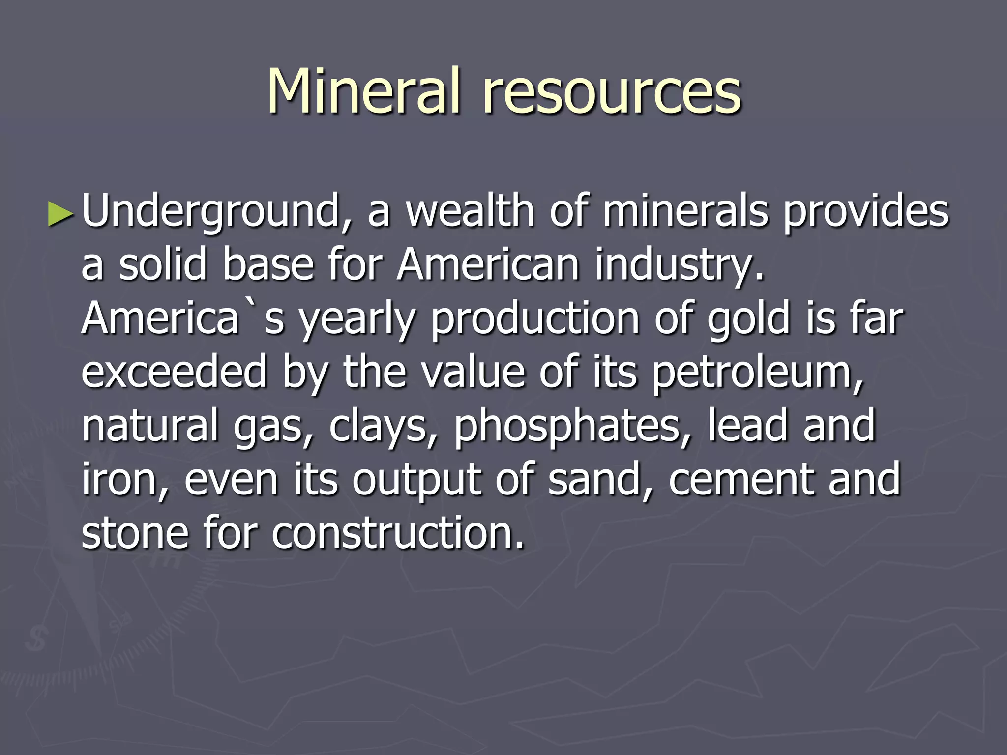 Mineral resources
►Underground, a wealth of minerals provides
a solid base for American industry.
America`s yearly production of gold is far
exceeded by the value of its petroleum,
natural gas, clays, phosphates, lead and
iron, even its output of sand, cement and
stone for construction.
 