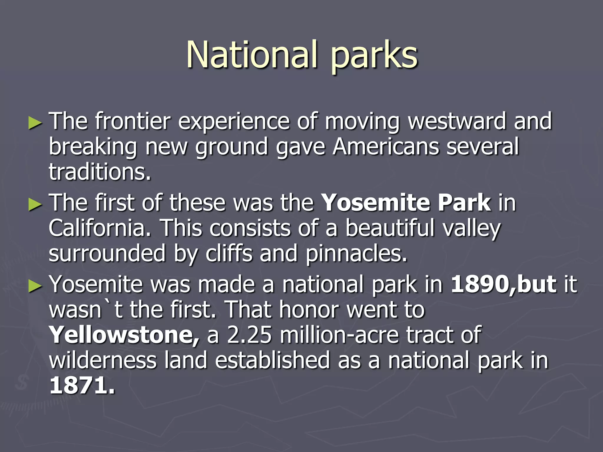 National parks
► The frontier experience of moving westward and
breaking new ground gave Americans several
traditions.
► The first of these was the Yosemite Park in
California. This consists of a beautiful valley
surrounded by cliffs and pinnacles.
► Yosemite was made a national park in 1890,but it
wasn`t the first. That honor went to
Yellowstone, a 2.25 million-acre tract of
wilderness land established as a national park in
1871.
 