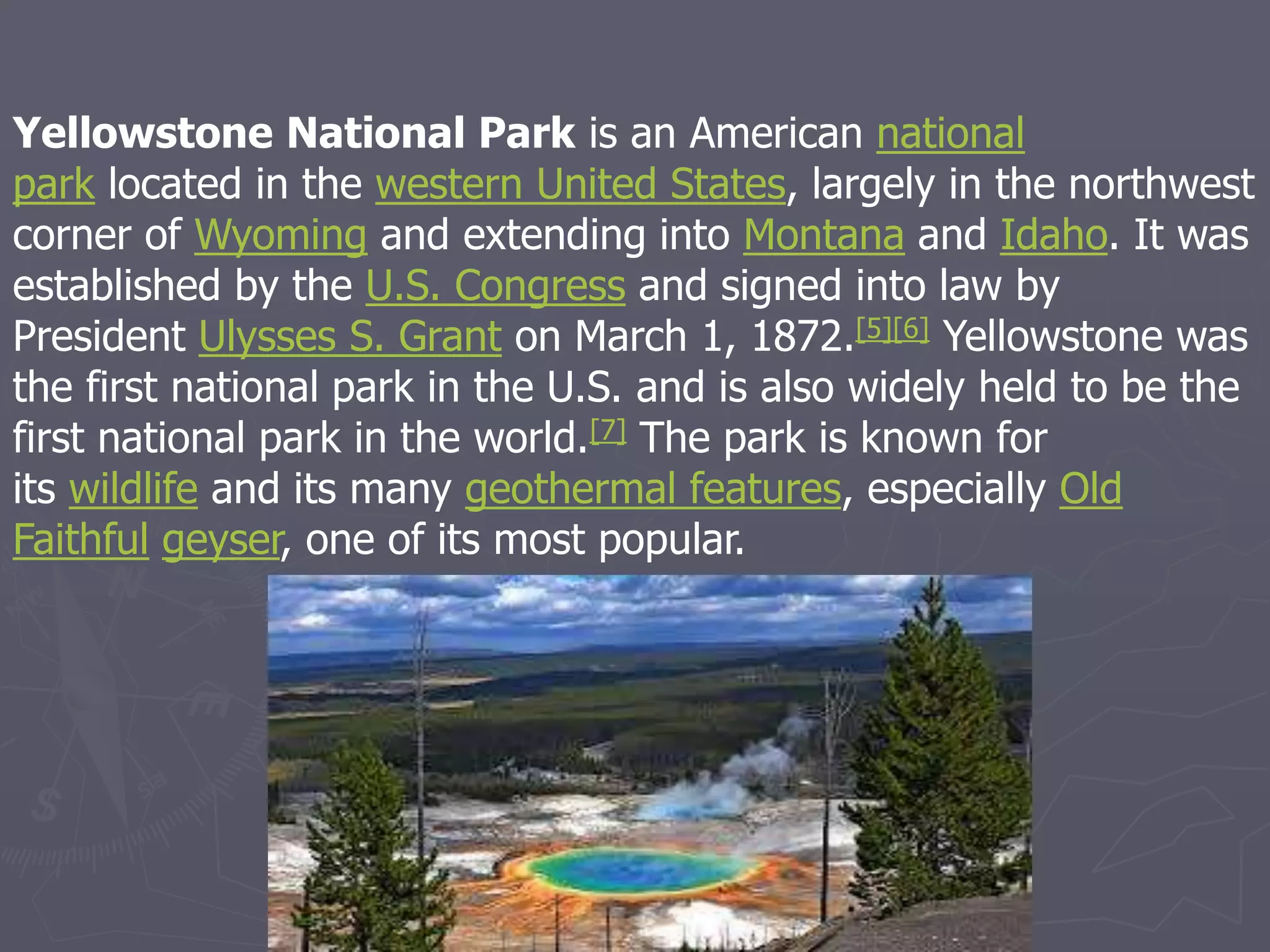 Yellowstone National Park is an American national
park located in the western United States, largely in the northwest
corner of Wyoming and extending into Montana and Idaho. It was
established by the U.S. Congress and signed into law by
President Ulysses S. Grant on March 1, 1872.[5][6] Yellowstone was
the first national park in the U.S. and is also widely held to be the
first national park in the world.[7] The park is known for
its wildlife and its many geothermal features, especially Old
Faithful geyser, one of its most popular.
 
