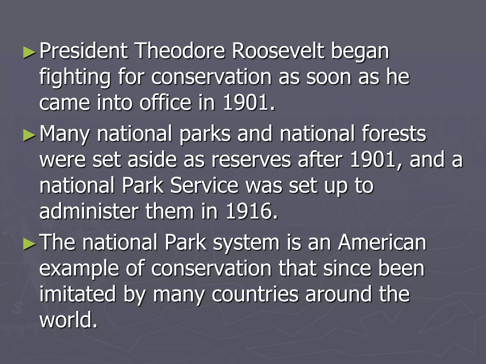 ►President Theodore Roosevelt began
fighting for conservation as soon as he
came into office in 1901.
►Many national parks and national forests
were set aside as reserves after 1901, and a
national Park Service was set up to
administer them in 1916.
►The national Park system is an American
example of conservation that since been
imitated by many countries around the
world.
 