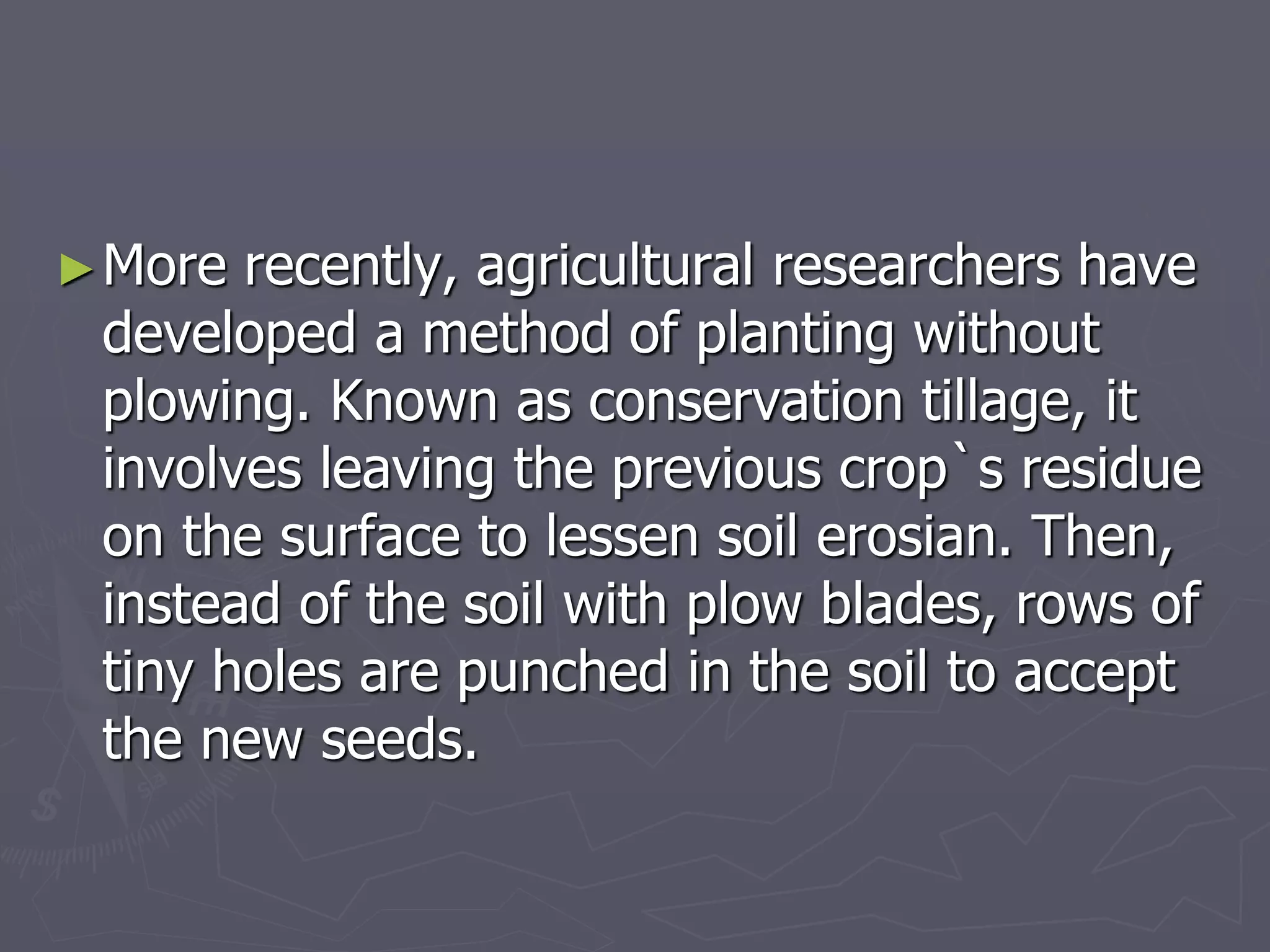 ►More recently, agricultural researchers have
developed a method of planting without
plowing. Known as conservation tillage, it
involves leaving the previous crop`s residue
on the surface to lessen soil erosian. Then,
instead of the soil with plow blades, rows of
tiny holes are punched in the soil to accept
the new seeds.
 